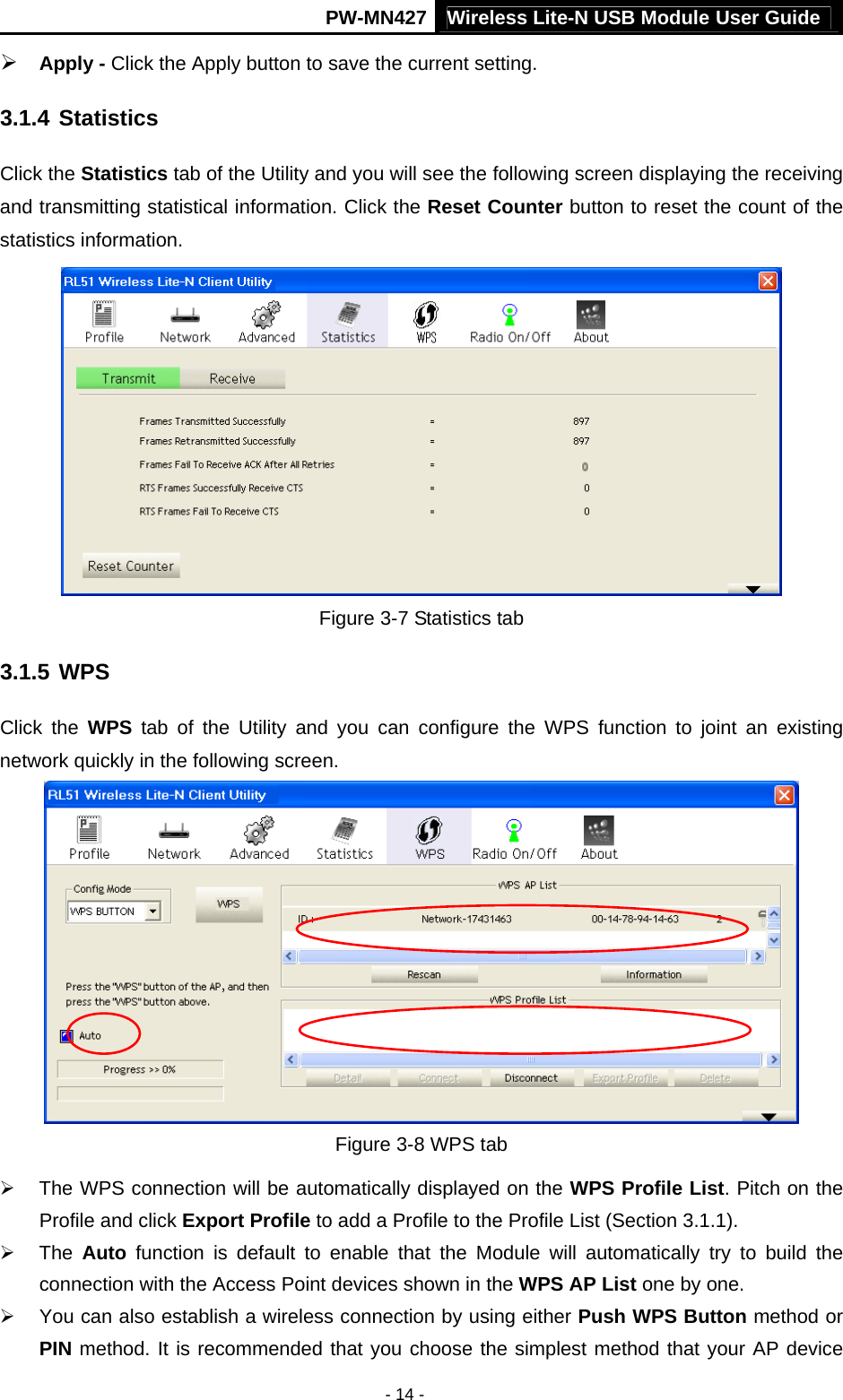 Wireless Lite-N USB Module User Guide PW-MN427 - 14 - &frac34; Apply - Click the Apply button to save the current setting. 3.1.4 Statistics Click the Statistics tab of the Utility and you will see the following screen displaying the receiving and transmitting statistical information. Click the Reset Counter button to reset the count of the statistics information.  Figure 3-7 Statistics tab 3.1.5 WPS Click the WPS tab of the Utility and you can configure the WPS function to joint an existing network quickly in the following screen.  Figure 3-8 WPS tab &frac34;  The WPS connection will be automatically displayed on the WPS Profile List. Pitch on the Profile and click Export Profile to add a Profile to the Profile List (Section 3.1.1). &frac34; The Auto function is default to enable that the Module will automatically try to build the connection with the Access Point devices shown in the WPS AP List one by one. &frac34;  You can also establish a wireless connection by using either Push WPS Button method or PIN method. It is recommended that you choose the simplest method that your AP device 