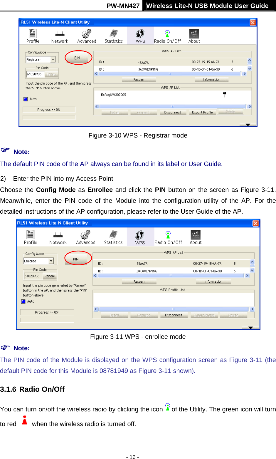 Wireless Lite-N USB Module User Guide PW-MN427 - 16 -  Figure 3-10 WPS - Registrar mode ) Note: The default PIN code of the AP always can be found in its label or User Guide. 2)  Enter the PIN into my Access Point Choose the Config Mode as Enrollee and click the PIN button on the screen as Figure 3-11. Meanwhile, enter the PIN code of the Module into the configuration utility of the AP. For the detailed instructions of the AP configuration, please refer to the User Guide of the AP.  Figure 3-11 WPS - enrollee mode ) Note: The PIN code of the Module is displayed on the WPS configuration screen as Figure 3-11 (the default PIN code for this Module is 08781949 as Figure 3-11 shown).   3.1.6 Radio On/Off You can turn on/off the wireless radio by clicking the icon of the Utility. The green icon will turn to red    when the wireless radio is turned off. 