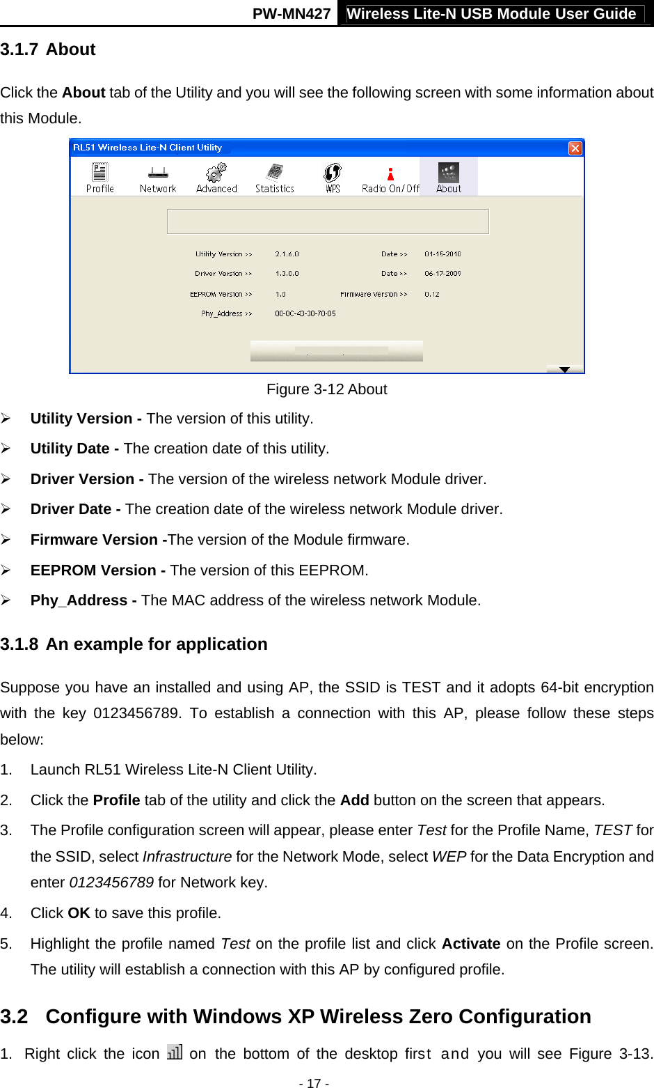 Wireless Lite-N USB Module User Guide PW-MN427 - 17 - 3.1.7 About Click the About tab of the Utility and you will see the following screen with some information about this Module.    Figure 3-12 About &frac34; Utility Version - The version of this utility. &frac34; Utility Date - The creation date of this utility. &frac34; Driver Version - The version of the wireless network Module driver. &frac34; Driver Date - The creation date of the wireless network Module driver. &frac34; Firmware Version -The version of the Module firmware.   &frac34; EEPROM Version - The version of this EEPROM. &frac34; Phy_Address - The MAC address of the wireless network Module. 3.1.8 An example for application Suppose you have an installed and using AP, the SSID is TEST and it adopts 64-bit encryption with the key 0123456789. To establish a connection with this AP, please follow these steps below: 1.  Launch RL51 Wireless Lite-N Client Utility. 2. Click the Profile tab of the utility and click the Add button on the screen that appears. 3.  The Profile configuration screen will appear, please enter Test for the Profile Name, TEST for the SSID, select Infrastructure for the Network Mode, select WEP for the Data Encryption and enter 0123456789 for Network key. 4. Click OK to save this profile. 5.  Highlight the profile named Test on the profile list and click Activate on the Profile screen. The utility will establish a connection with this AP by configured profile. 3.2  Configure with Windows XP Wireless Zero Configuration 1.  Right click the icon   on the bottom of the desktop first and you will see Figure 3-13. 