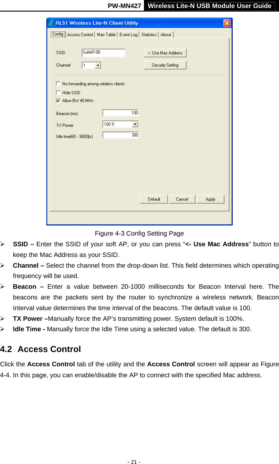 Wireless Lite-N USB Module User Guide PW-MN427 - 21 -  Figure 4-3 Config Setting Page &frac34; SSID &ndash; Enter the SSID of your soft AP, or you can press &ldquo;<- Use Mac Address&rdquo; button to keep the Mac Address as your SSID. &frac34; Channel &ndash; Select the channel from the drop-down list. This field determines which operating frequency will be used. &frac34; Beacon &ndash; Enter a value between 20-1000 milliseconds for Beacon Interval here. The beacons are the packets sent by the router to synchronize a wireless network. Beacon Interval value determines the time interval of the beacons. The default value is 100. &frac34; TX Power &ndash;Manually force the AP&rsquo;s transmitting power. System default is 100%. &frac34; Idle Time - Manually force the Idle Time using a selected value. The default is 300. 4.2  Access Control Click the Access Control tab of the utility and the Access Control screen will appear as Figure 4-4. In this page, you can enable/disable the AP to connect with the specified Mac address.   