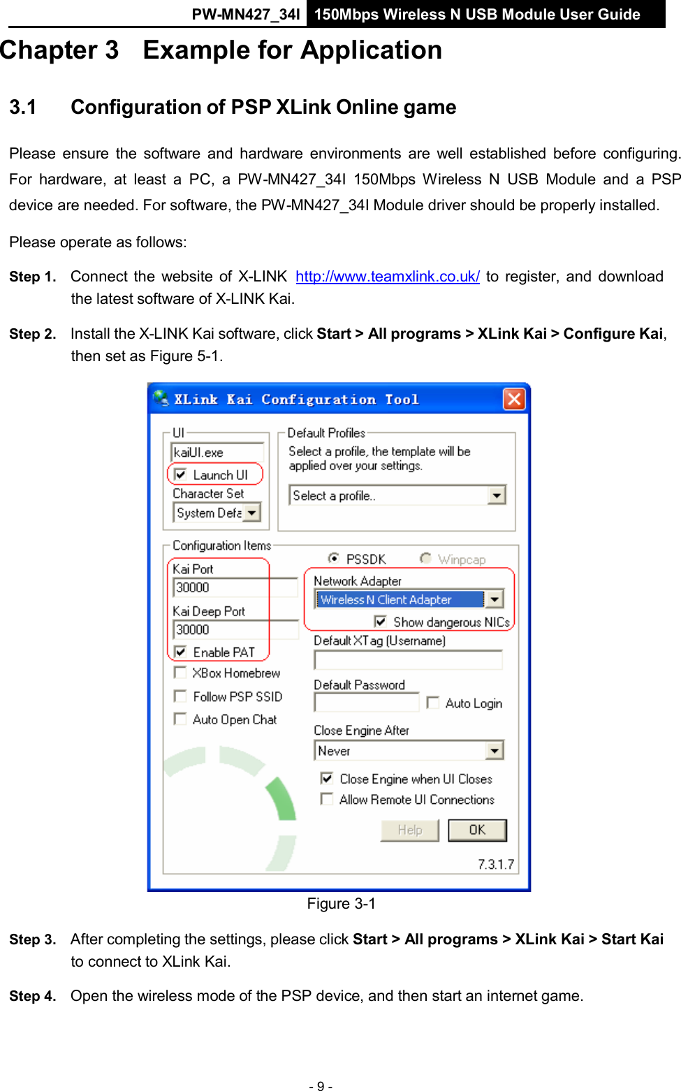 PW-MN427_34I 150Mbps Wireless N USB Module User Guide - 9 -   Chapter 3 Example for Application   3.1     Configuration of PSP XLink Online game   Please ensure  the  software  and hardware  environments  are  well  established  before  configuring. For  hardware, at  least  a  PC,  a  PW-MN427_34I  150Mbps  Wireless  N  USB  Module  and  a  PSP device are needed. For software, the PW-MN427_34I Module driver should be properly installed.  Please operate as follows:  Step 1.   Connect the  website of  X-LINK   http://www.teamxlink.co.uk/ to register, and download the latest software of X-LINK Kai.  Step 2.   Install the X-LINK Kai software, click Start > All programs > XLink Kai > Configure Kai, then set as Figure 5-1.   Figure 3-1  Step 3.   After completing the settings, please click Start > All programs > XLink Kai > Start Kai to connect to XLink Kai.  Step 4.   Open the wireless mode of the PSP device, and then start an internet game. 