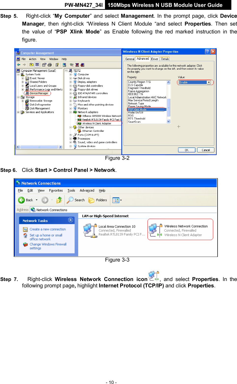 PW-MN427_34I 150Mbps Wireless N USB Module User Guide - 10 -        Step  5.    Right-click &ldquo;My  Computer&rdquo; and select Management. In the prompt page, click Device Manager,  then  right-click  &ldquo;Wireless  N  Client Module  &ldquo;and  select Properties.  Then  set the  value of  &ldquo;PSP  Xlink  Mode&rdquo;  as  Enable  following the  red marked  instruction  in  the figure.                       Figure 3-2  Step 6.   Click Start > Control Panel > Network.                 Figure 3-3  Step 7.     Right-click  Wireless  Network  Connection  icon,  and  select  Properties.  In  the following prompt page, highlight Internet Protocol (TCP/IP) and click Properties. 