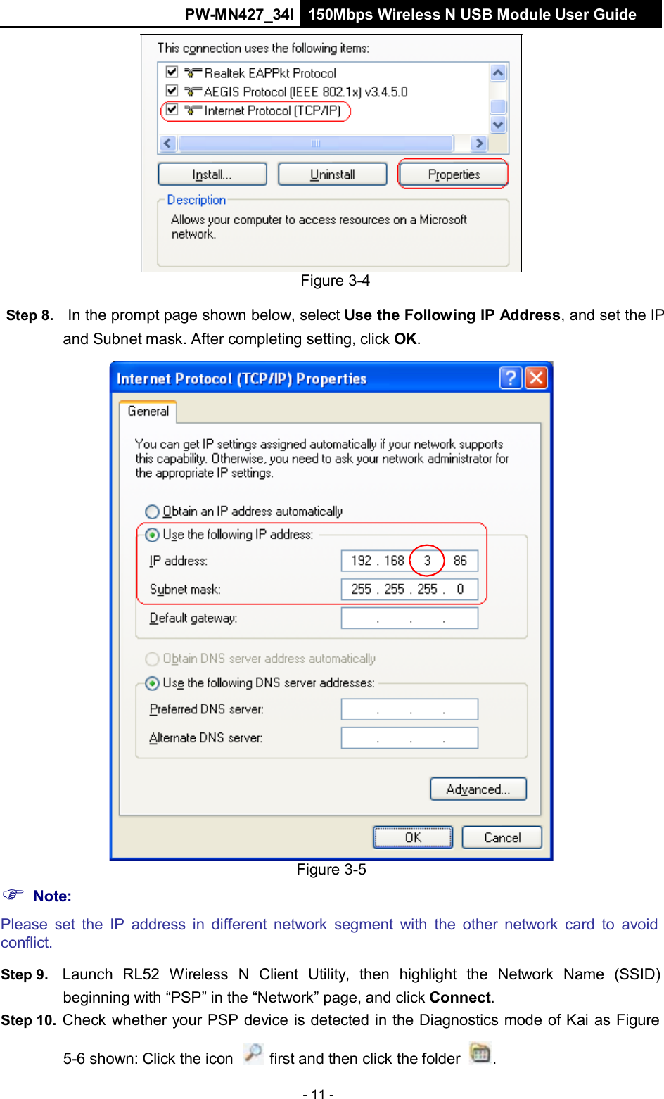 PW-MN427_34I 150Mbps Wireless N USB Module User Guide - 11 -                       Figure 3-4  Step 8.   In the prompt page shown below, select Use the Following IP Address, and set the IP and Subnet mask. After completing setting, click OK.                                       Note: Figure 3-5 Please set  the IP address  in  different network  segment with the other  network  card  to  avoid conflict.  Step 9.   Launch  RL52  Wireless  N  Client  Utility,  then  highlight  the  Network  Name  (SSID) beginning with &ldquo;PSP&rdquo; in the &ldquo;Network&rdquo; page, and click Connect. Step 10.  Check whether your PSP device is detected in the Diagnostics mode of Kai as Figure  5-6 shown: Click the icon   first and then click the folder  . 