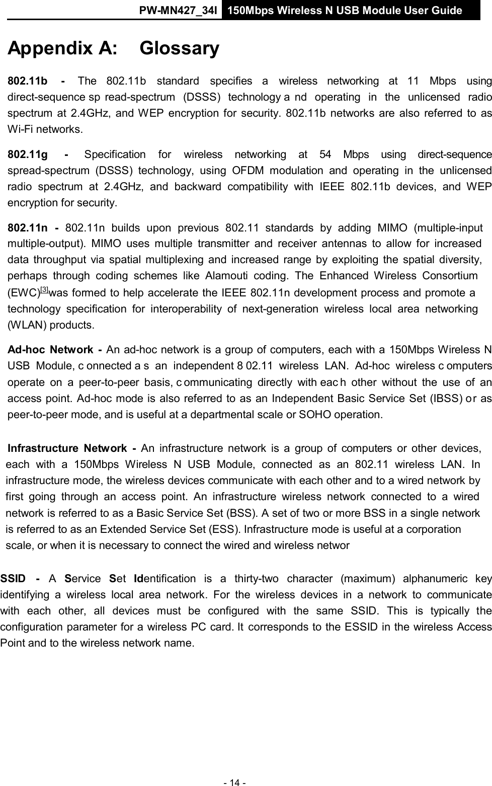 PW-MN427_34I 150Mbps Wireless N USB Module User Guide - 14 -    Appendix A:    Glossary   802.11b    -   The   802.11b   standard   specifies   a   wireless   networking   at   11   Mbps   using direct-sequence sp read-spectrum  (DSSS)  technology a nd  operating  in  the  unlicensed  radio spectrum at 2.4GHz, and WEP encryption for security. 802.11b networks are also  referred to  as Wi-Fi networks.  802.11g      -     Specification    for    wireless   networking    at    54    Mbps    using    direct-sequence spread-spectrum  (DSSS)  technology,  using  OFDM  modulation  and operating  in  the  unlicensed radio  spectrum  at 2.4GHz,  and backward  compatibility  with  IEEE  802.11b  devices,  and  WEP encryption for security.  802.11n  -  802.11n  builds  upon  previous  802.11  standards  by  adding  MIMO  (multiple-input multiple-output).  MIMO  uses  multiple  transmitter and receiver antennas to  allow  for  increased data throughput via  spatial multiplexing and  increased  range by exploiting the spatial  diversity, perhaps through  coding  schemes  like  Alamouti  coding.  The  Enhanced  Wireless  Consortium (EWC)[3]was formed to help accelerate the IEEE 802.11n development process and promote a technology  specification for  interoperability of  next-generation  wireless local  area  networking (WLAN) products.  Ad-hoc  Network  -  An ad-hoc network is a group of computers, each with a 150Mbps Wireless N USB  Module, c onnected a s an  independent 8 02.11  wireless  LAN.  Ad-hoc  wireless c omputers operate  on  a  peer-to-peer  basis, c ommunicating  directly  with eac h other  without the  use  of  an access point. Ad-hoc mode is also referred to as an Independent Basic Service Set (IBSS) or as peer-to-peer mode, and is useful at a departmental scale or SOHO operation.   Infrastructure  Network  -  An  infrastructure  network  is  a  group of  computers  or other devices, each  with  a  150Mbps  Wireless  N  USB  Module,  connected  as  an  802.11  wireless  LAN.  In infrastructure mode, the wireless devices communicate with each other and to a wired network by first  going through  an  access  point.  An  infrastructure  wireless  network  connected  to  a  wired network is referred to as a Basic Service Set (BSS). A set of two or more BSS in a single network is referred to as an Extended Service Set (ESS). Infrastructure mode is useful at a corporation scale, or when it is necessary to connect the wired and wireless networ   SSID   -   A  Service   Set  Identification  is  a  thirty-two   character   (maximum)  alphanumeric   key identifying  a  wireless  local  area  network.  For the  wireless  devices  in  a  network  to  communicate with  each  other,  all  devices  must  be  configured  with  the  same  SSID.  This  is  typically  the configuration parameter for a wireless PC card. It corresponds to the ESSID in the wireless Access Point and to the wireless network name. 