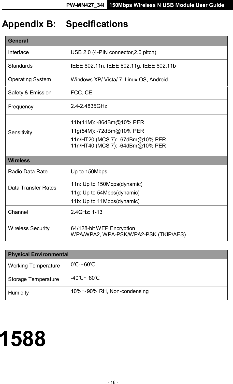 PW-MN427_34I 150Mbps Wireless N USB Module User Guide - 16 -     Appendix B:  Specifications  General  Interface  USB 2.0 (4-PIN connector,2.0 pitch)  Standards  IEEE 802.11n, IEEE 802.11g, IEEE 802.11b  Operating System  Windows XP/ Vista/ 7 ,Linux OS, Android  Safety &amp; Emission  FCC, CE  Frequency  2.4-2.4835GHz    Sensitivity  11b(11M): -86dBm@10% PER 11g(54M): -72dBm@10% PER 11n/HT20 (MCS 7): -67dBm@10% PER 11n/HT40 (MCS 7): -64dBm@10% PER Wireless  Radio Data Rate  Up to 150Mbps  Data Transfer Rates 11n: Up to 150Mbps(dynamic) 11g: Up to 54Mbps(dynamic) 11b: Up to 11Mbps(dynamic)  Channel  2.4GHz: 1-13  Wireless Security  64/128-bit WEP Encryption WPA/WPA2, WPA-PSK/WPA2-PSK (TKIP/AES)   Physical Environmental  Working Temperature 0℃～60℃  Storage Temperature -40℃～80℃  Humidity 10%～90% RH, Non-condensing     1588 