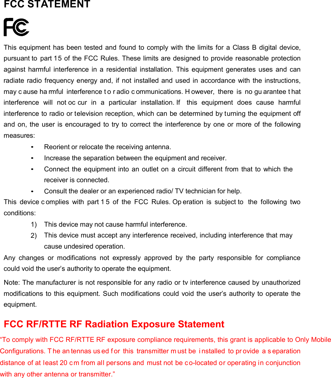 FCC STATEMENT       This equipment has been tested and found to comply with the limits for a Class B digital device, pursuant to part 15 of the FCC Rules. These limits are designed to provide reasonable protection against harmful  interference in  a  residential  installation. This  equipment generates uses and can radiate radio frequency energy and, if not installed and used in accordance with the instructions, may c ause ha rmful  interference t o r adio c ommunications. H owever,  there  is  no gu arantee t hat interference  will  not oc cur  in  a  particular  installation. If  this equipment does  cause  harmful interference to radio or television reception, which can be determined by turning the equipment off and on, the user is encouraged to try to correct the interference by one or more of the  following measures: &bull; Reorient or relocate the receiving antenna.  &bull; Increase the separation between the equipment and receiver.  &bull; Connect the equipment into an outlet on a circuit different from that to which the receiver is connected. &bull; Consult the dealer or an experienced radio/ TV technician for help. This device c omplies  with  part 1 5 of the FCC  Rules. Op eration  is  subject to  the  following  two conditions: 1)  This device may not cause harmful interference.  2) This device must accept any interference received, including interference that may cause undesired operation. Any changes  or  modifications not expressly  approved  by  the party  responsible  for  compliance could void the user&rsquo;s authority to operate the equipment. Note: The manufacturer is not responsible for any radio or tv interference caused by unauthorized modifications to this equipment. Such modifications could void the user&rsquo;s authority to operate the equipment.  FCC RF/RTTE RF Radiation Exposure Statement  &ldquo;To comply with FCC RF/RTTE RF exposure compliance requirements, this grant is applicable to Only Mobile Configurations. T he an tennas us ed f or this transmitter m ust be  i nstalled to pr ovide a s eparation distance of at least 20 c m from all persons and must not be co-located or operating in conjunction with any other antenna or transmitter.&rdquo;