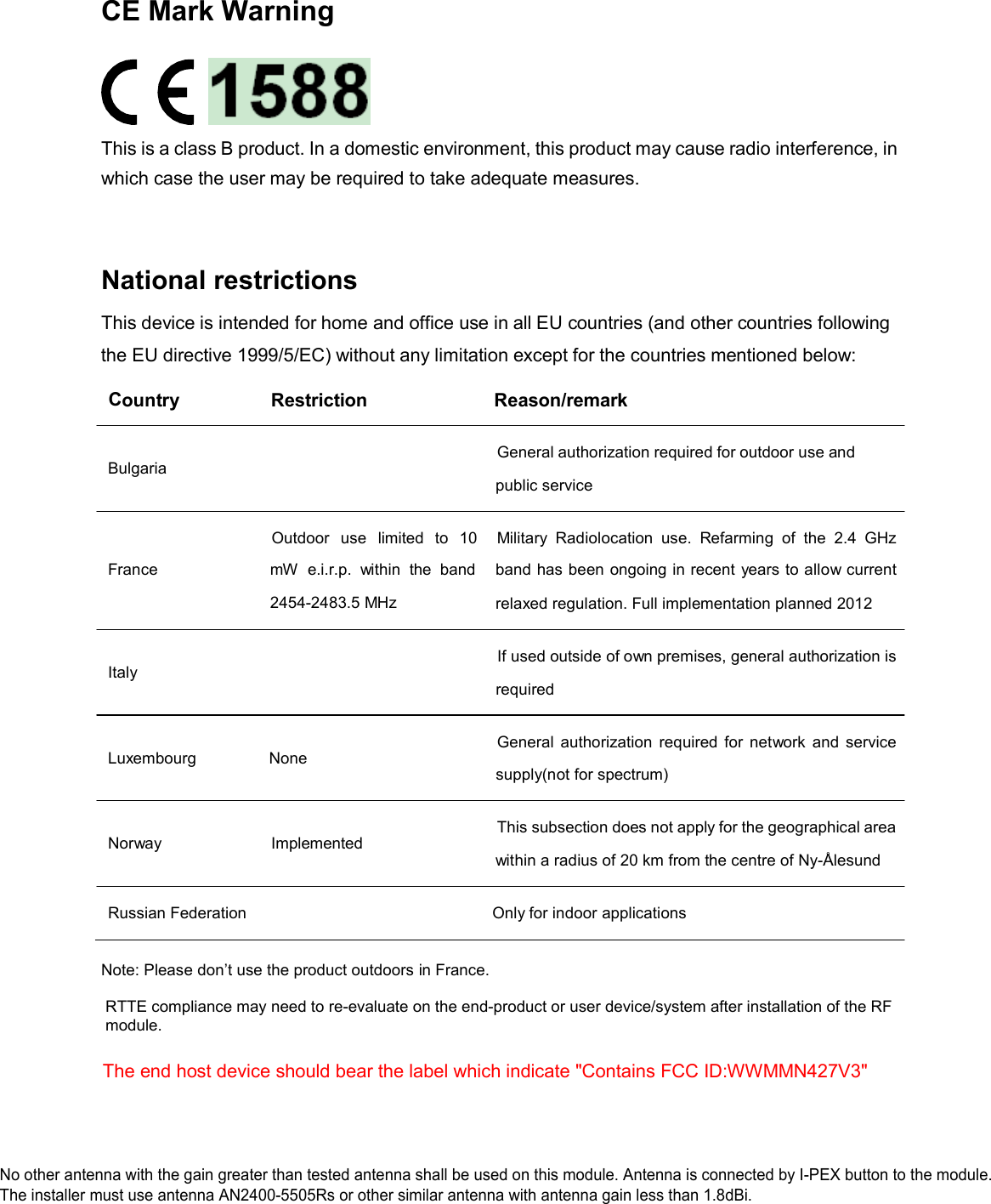 CE Mark Warning                                                                                            This is a class B product. In a domestic environment, this product may cause radio interference, in which case the user may be required to take adequate measures.     National restrictions  This device is intended for home and office use in all EU countries (and other countries following the EU directive 1999/5/EC) without any limitation except for the countries mentioned below:  Country  Restriction  Reason/remark    Bulgaria General authorization required for outdoor use and  public service     France Outdoor   use   limited   to  10 mW  e.i.r.p.  within  the  band 2454-2483.5 MHz Military  Radiolocation  use.  Refarming  of  the  2.4  GHz band has been ongoing in recent years to allow current relaxed regulation. Full implementation planned 2012    Italy If used outside of own premises, general authorization is  required    Luxembourg  None General  authorization  required for  network  and  service  supply(not for spectrum)    Norway  Implemented  This subsection does not apply for the geographical area  within a radius of 20 km from the centre of Ny-&Aring;lesund   Russian Federation  Only for indoor applications   Note: Please don&rsquo;t use the product outdoors in France.   RTTE compliance may need to re-evaluate on the end-product or user device/system after installation of the RF   module.    The end host device should bear the label which indicate "Contains FCC ID:WWMMN427V3" No other antenna with the gain greater than tested antenna shall be used on this module. Antenna is connected by I-PEX button to the module.No other antenna with the gain greater than tested antenna shall be used on this module. Antenna is connected by I-PEX button to the module.The installer must use antenna AN2400-5505Rs or other similar antenna with antenna gain less than 1.8dBi. 