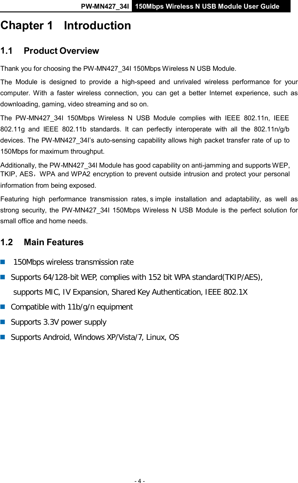 PW-MN427_34I 150Mbps Wireless N USB Module User Guide - 4 -    Chapter 1   Introduction   1.1    Product Overview  Thank you for choosing the PW-MN427_34I 150Mbps Wireless N USB Module.  The Module  is  designed  to provide a high-speed and unrivaled  wireless  performance for your computer.  With  a  faster  wireless  connection,  you  can  get a better Internet  experience,  such  as downloading, gaming, video streaming and so on. The  PW-MN427_34I 150Mbps  Wireless  N  USB  Module  complies  with  IEEE  802.11n,  IEEE  802.11g  and  IEEE  802.11b standards.  It  can  perfectly  interoperate  with  all  the  802.11n/g/b devices. The PW-MN427_34I&rsquo;s auto-sensing capability allows high packet transfer rate of up to 150Mbps for maximum throughput.  Additionally, the PW-MN427_34I Module has good capability on anti-jamming and supports WEP, TKIP, AES，WPA and WPA2 encryption to prevent outside intrusion and protect your personal  information from being exposed.  Featuring  high  performance  transmission  rates, s imple  installation  and  adaptability,  as  well  as strong security, the  PW-MN427_34I 150Mbps Wireless N  USB  Module is  the perfect solution for small office and home needs.  1.2    Main Features      150Mbps wireless transmission rate     Supports 64/128-bit WEP, complies with 152 bit WPA standard(TKIP/AES), supports MIC, IV Expansion, Shared Key Authentication, IEEE 802.1X    Compatible with 11b/g/n equipment     Supports 3.3V power supply     Supports Android, Windows XP/Vista/7, Linux, OS 