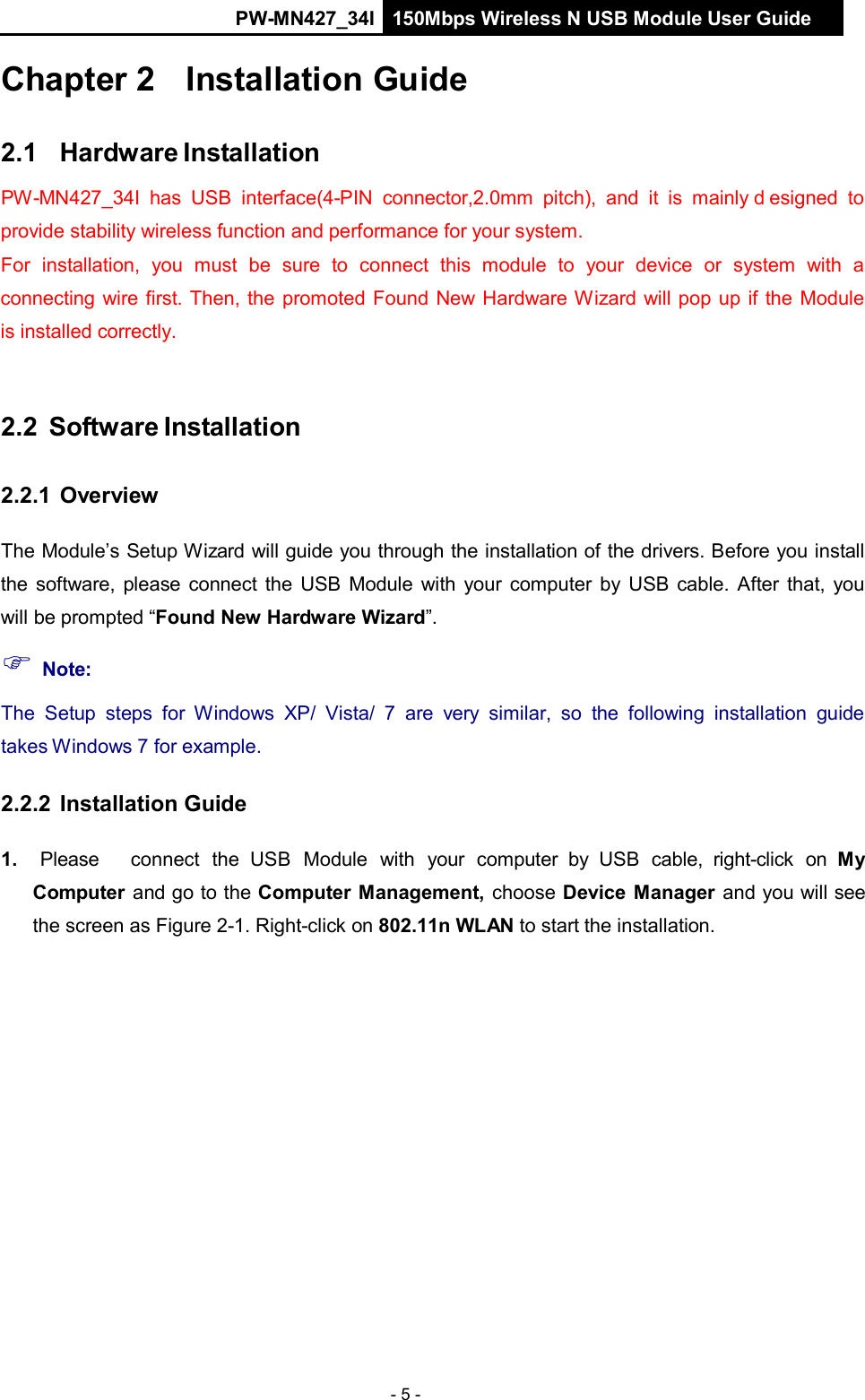 PW-MN427_34I 150Mbps Wireless N USB Module User Guide - 5 -    Chapter 2   Installation Guide   2.1   Hardware Installation  PW-MN427_34I has  USB  interface(4-PIN  connector,2.0mm  pitch),  and  it  is  mainly d esigned to provide stability wireless function and performance for your system. For  installation,  you  must  be  sure  to  connect  this  module  to  your  device  or  system  with  a connecting wire first. Then, the promoted Found New Hardware Wizard will pop up if the Module is installed correctly.    2.2  Software Installation   2.2.1 Overview   The Module&rsquo;s Setup Wizard will guide you through the installation of the drivers. Before you install the software, please connect the  USB  Module with  your computer by USB cable. After that,  you will be prompted &ldquo;Found New Hardware Wizard&rdquo;.  Note:  The  Setup  steps  for  Windows  XP/  Vista/  7  are  very  similar,  so  the  following installation  guide takes Windows 7 for example.  2.2.2 Installation Guide   1.   Please     connect  the  USB  Module  with  your  computer by  USB  cable,  right-click  on  My Computer and go to the Computer Management,  choose Device  Manager and you will see the screen as Figure 2-1. Right-click on 802.11n WLAN to start the installation. 