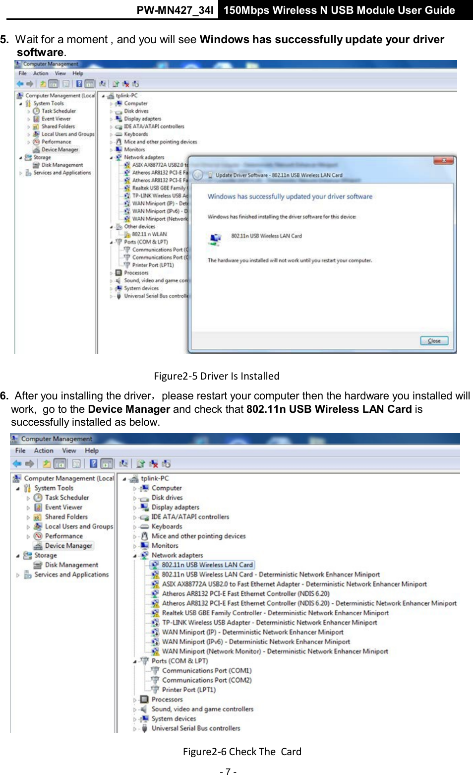 PW-MN427_34I 150Mbps Wireless N USB Module User Guide - 7 -    5. Wait for a moment , and you will see Windows has successfully update your driver software.   Figure2‐5 Driver Is Installed  6. After you installing the driver，please restart your computer then the hardware you installed will work,  go to the Device Manager and check that 802.11n USB Wireless LAN Card is successfully installed as below.   Figure2‐6 Check The Card 