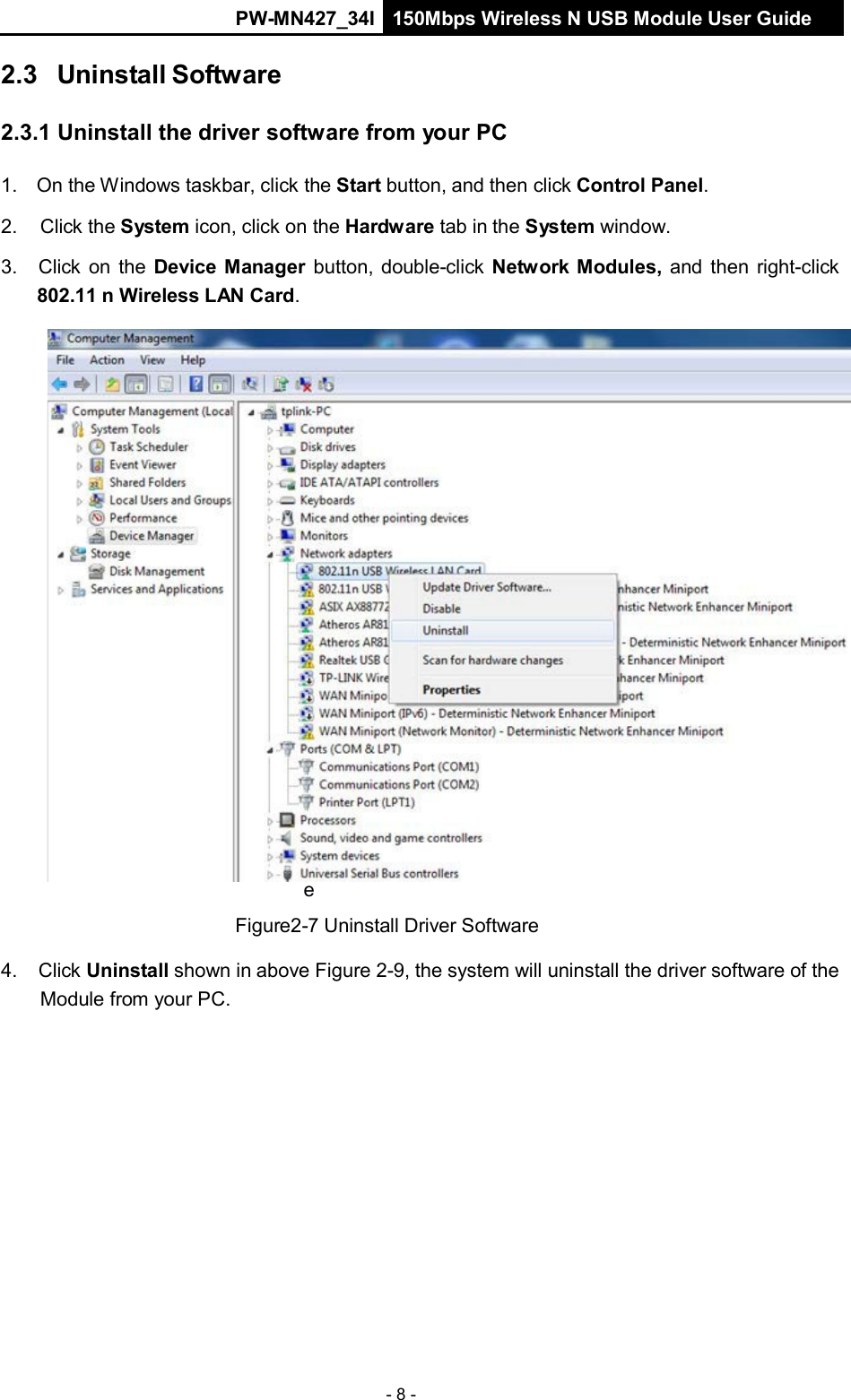 PW-MN427_34I 150Mbps Wireless N USB Module User Guide - 8 -     F i g u r e  2 - 9  D e v i c e  M a n a g    2.3 Uninstall Software   2.3.1 Uninstall the driver software from your PC   1. On the Windows taskbar, click the Start button, and then click Control Panel.  2.  Click the System icon, click on the Hardware tab in the System window.  3.  Click on the Device Manager button, double-click Network Modules, and then right-click 802.11 n Wireless LAN Card.                                e  Figure2-7 Uninstall Driver Software  4.  Click Uninstall shown in above Figure 2-9, the system will uninstall the driver software of the Module from your PC. 