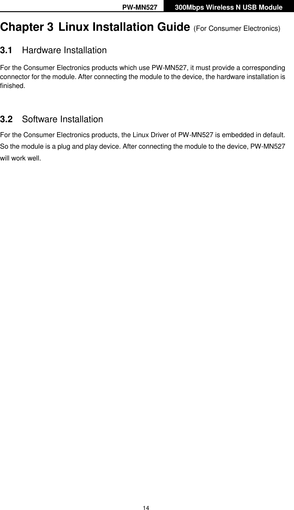 PW-MN527 300Mbps Wireless N USB Module   14 Chapter 3 Linux Installation Guide (For Consumer Electronics) 3.1  Hardware Installation For the Consumer Electronics products which use PW-MN527, it must provide a corresponding connector for the module. After connecting the module to the device, the hardware installation is finished.    3.2  Software Installation For the Consumer Electronics products, the Linux Driver of PW-MN527 is embedded in default. So the module is a plug and play device. After connecting the module to the device, PW-MN527 will work well.     