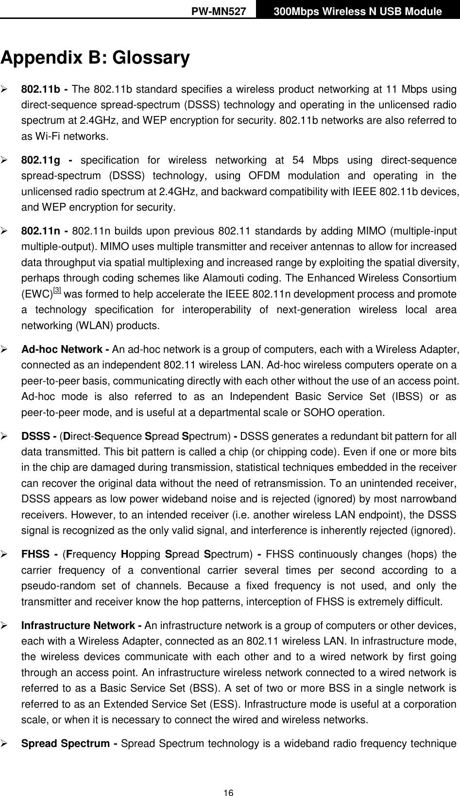 PW-MN527 300Mbps Wireless N USB Module   16 Appendix B: Glossary  802.11b - The 802.11b standard specifies a wireless product networking at 11 Mbps using direct-sequence spread-spectrum (DSSS) technology and operating in the unlicensed radio spectrum at 2.4GHz, and WEP encryption for security. 802.11b networks are also referred to as Wi-Fi networks.  802.11g -  specification  for  wireless  networking  at  54  Mbps  using  direct-sequence spread-spectrum  (DSSS)  technology,  using  OFDM  modulation  and  operating  in  the unlicensed radio spectrum at 2.4GHz, and backward compatibility with IEEE 802.11b devices, and WEP encryption for security.  802.11n - 802.11n builds upon previous 802.11 standards by adding MIMO (multiple-input multiple-output). MIMO uses multiple transmitter and receiver antennas to allow for increased data throughput via spatial multiplexing and increased range by exploiting the spatial diversity, perhaps through coding schemes like Alamouti coding. The Enhanced Wireless Consortium (EWC)[3] was formed to help accelerate the IEEE 802.11n development process and promote a  technology  specification  for  interoperability  of  next-generation  wireless  local  area networking (WLAN) products.  Ad-hoc Network - An ad-hoc network is a group of computers, each with a Wireless Adapter, connected as an independent 802.11 wireless LAN. Ad-hoc wireless computers operate on a peer-to-peer basis, communicating directly with each other without the use of an access point. Ad-hoc  mode  is  also  referred  to  as  an  Independent  Basic  Service  Set  (IBSS)  or  as peer-to-peer mode, and is useful at a departmental scale or SOHO operation.    DSSS - (Direct-Sequence Spread Spectrum) - DSSS generates a redundant bit pattern for all data transmitted. This bit pattern is called a chip (or chipping code). Even if one or more bits in the chip are damaged during transmission, statistical techniques embedded in the receiver can recover the original data without the need of retransmission. To an unintended receiver, DSSS appears as low power wideband noise and is rejected (ignored) by most narrowband receivers. However, to an intended receiver (i.e. another wireless LAN endpoint), the DSSS signal is recognized as the only valid signal, and interference is inherently rejected (ignored).  FHSS - (Frequency Hopping Spread Spectrum)  -  FHSS continuously  changes  (hops) the carrier  frequency  of  a  conventional  carrier  several  times  per  second  according  to  a pseudo-random  set  of  channels.  Because  a  fixed  frequency  is  not  used,  and  only  the transmitter and receiver know the hop patterns, interception of FHSS is extremely difficult.  Infrastructure Network - An infrastructure network is a group of computers or other devices, each with a Wireless Adapter, connected as an 802.11 wireless LAN. In infrastructure mode, the  wireless devices  communicate with  each  other  and  to  a  wired  network  by  first  going through an access point. An infrastructure wireless network connected to a wired network is referred to as a Basic Service Set (BSS). A set of two or more BSS in a single network is referred to as an Extended Service Set (ESS). Infrastructure mode is useful at a corporation scale, or when it is necessary to connect the wired and wireless networks.    Spread Spectrum - Spread Spectrum technology is a wideband radio frequency technique 