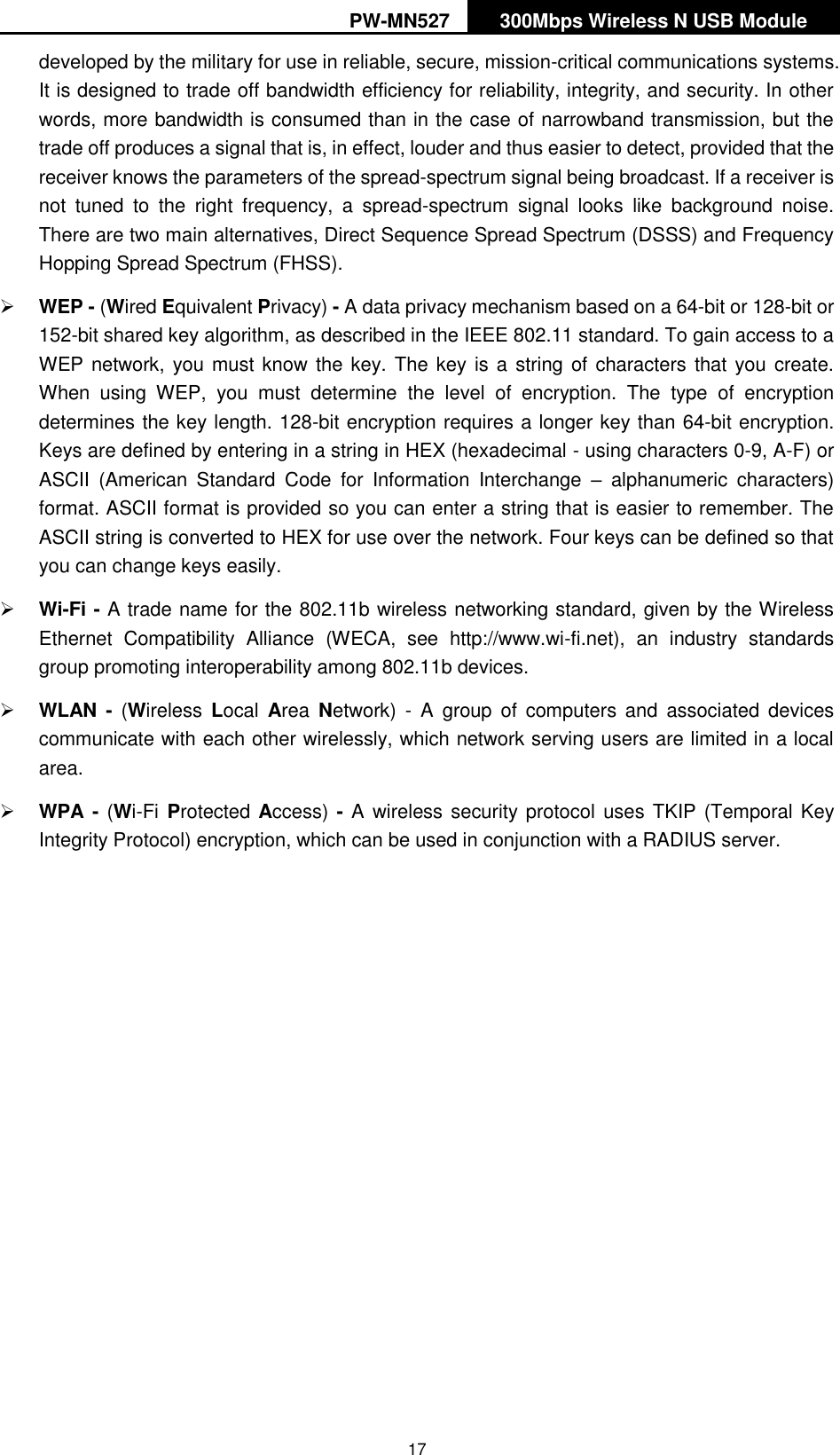 PW-MN527 300Mbps Wireless N USB Module   17 developed by the military for use in reliable, secure, mission-critical communications systems. It is designed to trade off bandwidth efficiency for reliability, integrity, and security. In other words, more bandwidth is consumed than in the case of narrowband transmission, but the trade off produces a signal that is, in effect, louder and thus easier to detect, provided that the receiver knows the parameters of the spread-spectrum signal being broadcast. If a receiver is not  tuned  to  the  right  frequency,  a  spread-spectrum  signal  looks  like  background  noise. There are two main alternatives, Direct Sequence Spread Spectrum (DSSS) and Frequency Hopping Spread Spectrum (FHSS).  WEP - (Wired Equivalent Privacy) - A data privacy mechanism based on a 64-bit or 128-bit or 152-bit shared key algorithm, as described in the IEEE 802.11 standard. To gain access to a WEP network, you must know the key. The key is a  string of characters that you create. When  using  WEP,  you  must  determine  the  level  of  encryption.  The  type  of  encryption determines the key length. 128-bit encryption requires a longer key than 64-bit encryption. Keys are defined by entering in a string in HEX (hexadecimal - using characters 0-9, A-F) or ASCII  (American  Standard  Code  for  Information  Interchange  &ndash;  alphanumeric  characters) format. ASCII format is provided so you can enter a string that is easier to remember. The ASCII string is converted to HEX for use over the network. Four keys can be defined so that you can change keys easily.  Wi-Fi - A trade name for the 802.11b wireless networking standard, given by the Wireless Ethernet  Compatibility  Alliance  (WECA,  see  http://www.wi-fi.net),  an  industry  standards group promoting interoperability among 802.11b devices.  WLAN  -  (Wireless  Local  Area  Network)  -  A  group  of  computers  and  associated  devices communicate with each other wirelessly, which network serving users are limited in a local area.  WPA - (Wi-Fi  Protected Access) - A  wireless security protocol  uses TKIP (Temporal Key Integrity Protocol) encryption, which can be used in conjunction with a RADIUS server.    
