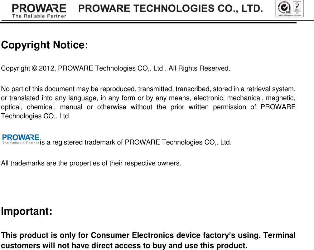 Copyright Notice: Copyright &copy; 2012, PROWARE Technologies CO,. Ltd . All Rights Reserved. No part of this document may be reproduced, transmitted, transcribed, stored in a retrieval system, or translated into any language, in any form or by any means, electronic, mechanical, magnetic, optical,  chemical,  manual  or  otherwise  without  the  prior  written  permission  of  PROWARE Technologies CO,. Ltd is a registered trademark of PROWARE Technologies CO,. Ltd. All trademarks are the properties of their respective owners.  Important: This product is only for Consumer Electronics device factory&rsquo;s using. Terminal customers will not have direct access to buy and use this product.        
