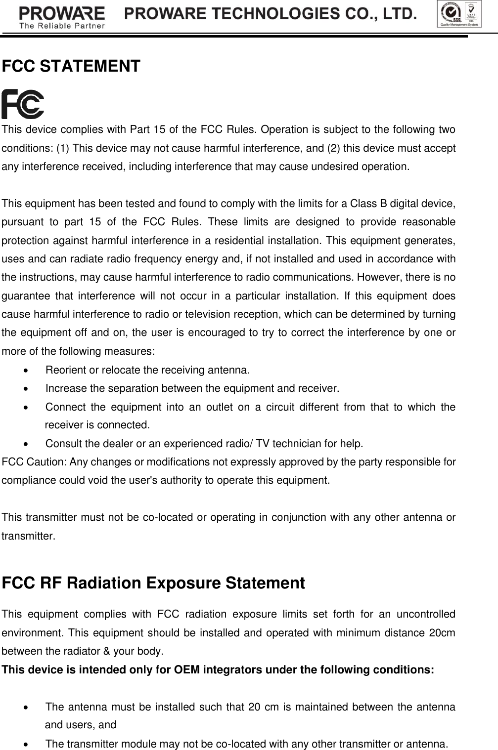   FCC STATEMENT  This device complies with Part 15 of the FCC Rules. Operation is subject to the following two conditions: (1) This device may not cause harmful interference, and (2) this device must accept any interference received, including interference that may cause undesired operation.  This equipment has been tested and found to comply with the limits for a Class B digital device, pursuant  to  part  15  of  the  FCC  Rules.  These  limits  are  designed  to  provide  reasonable protection against harmful interference in a residential installation. This equipment generates, uses and can radiate radio frequency energy and, if not installed and used in accordance with the instructions, may cause harmful interference to radio communications. However, there is no guarantee  that  interference  will  not  occur  in  a  particular installation.  If  this  equipment  does cause harmful interference to radio or television reception, which can be determined by turning the equipment off and on, the user is encouraged to try to correct the interference by one or more of the following measures:   Reorient or relocate the receiving antenna.   Increase the separation between the equipment and receiver.   Connect  the  equipment  into  an  outlet  on  a  circuit  different  from  that  to  which  the receiver is connected.     Consult the dealer or an experienced radio/ TV technician for help. FCC Caution: Any changes or modifications not expressly approved by the party responsible for compliance could void the user's authority to operate this equipment.    This transmitter must not be co-located or operating in conjunction with any other antenna or transmitter.  FCC RF Radiation Exposure Statement This  equipment  complies  with  FCC  radiation  exposure  limits  set  forth  for  an  uncontrolled environment. This equipment should be installed and operated with minimum distance 20cm between the radiator &amp; your body. This device is intended only for OEM integrators under the following conditions:    The antenna must be installed such that 20 cm is maintained between the antenna and users, and     The transmitter module may not be co-located with any other transmitter or antenna.   