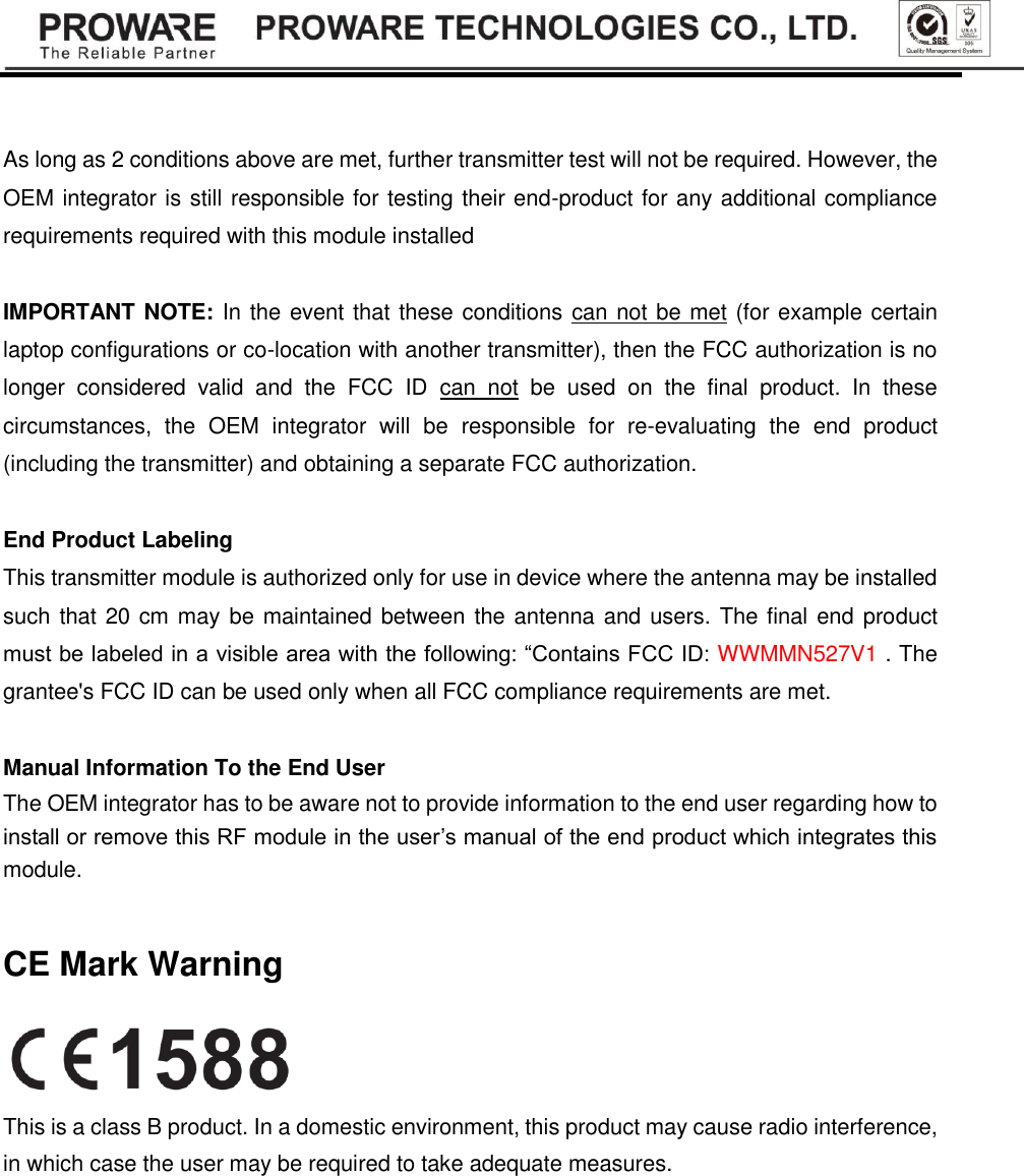    As long as 2 conditions above are met, further transmitter test will not be required. However, the OEM integrator is still responsible for testing their end-product for any additional compliance requirements required with this module installed  IMPORTANT NOTE: In the event that these conditions can not be met (for example certain laptop configurations or co-location with another transmitter), then the FCC authorization is no longer  considered  valid  and  the  FCC  ID  can  not  be  used  on  the  final  product.  In  these circumstances,  the  OEM  integrator  will  be  responsible  for  re-evaluating  the  end  product (including the transmitter) and obtaining a separate FCC authorization.  End Product Labeling This transmitter module is authorized only for use in device where the antenna may be installed such that 20 cm may be maintained between the antenna and users. The final end product must be labeled in a visible area with the following: &ldquo;Contains FCC ID: WWMMN527V1 . The grantee's FCC ID can be used only when all FCC compliance requirements are met.  Manual Information To the End User The OEM integrator has to be aware not to provide information to the end user regarding how to install or remove this RF module in the user&rsquo;s manual of the end product which integrates this module.  CE Mark Warning  This is a class B product. In a domestic environment, this product may cause radio interference, in which case the user may be required to take adequate measures. 