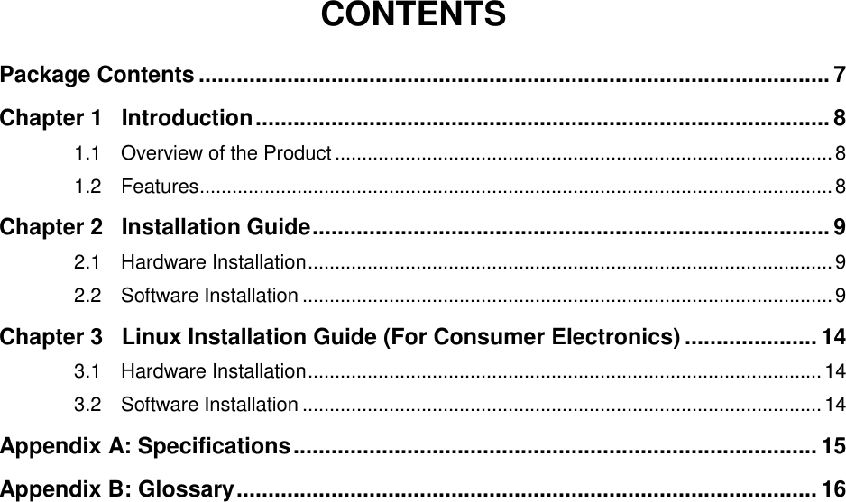   CONTENTS Package Contents .................................................................................................... 7 Chapter 1 Introduction ........................................................................................... 8 1.1 Overview of the Product ............................................................................................ 8 1.2 Features ..................................................................................................................... 8 Chapter 2 Installation Guide .................................................................................. 9 2.1 Hardware Installation ................................................................................................. 9 2.2 Software Installation .................................................................................................. 9 Chapter 3 Linux Installation Guide (For Consumer Electronics) ..................... 14 3.1 Hardware Installation ............................................................................................... 14 3.2 Software Installation ................................................................................................ 14 Appendix A: Specifications ................................................................................... 15 Appendix B: Glossary ............................................................................................ 16 