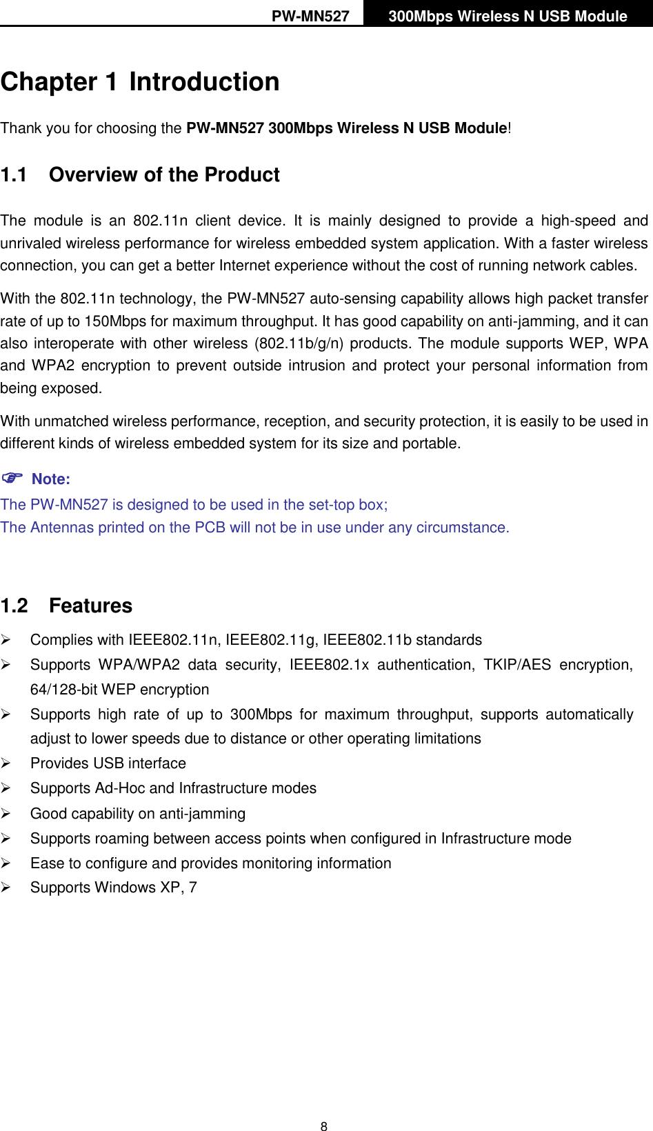 PW-MN527 300Mbps Wireless N USB Module   8 Chapter 1 Introduction Thank you for choosing the PW-MN527 300Mbps Wireless N USB Module! 1.1  Overview of the Product The  module  is  an  802.11n  client  device.  It  is  mainly  designed  to  provide  a  high-speed  and unrivaled wireless performance for wireless embedded system application. With a faster wireless connection, you can get a better Internet experience without the cost of running network cables. With the 802.11n technology, the PW-MN527 auto-sensing capability allows high packet transfer rate of up to 150Mbps for maximum throughput. It has good capability on anti-jamming, and it can also interoperate with other wireless (802.11b/g/n) products. The module supports WEP, WPA and WPA2 encryption to prevent outside intrusion and  protect your personal  information  from being exposed. With unmatched wireless performance, reception, and security protection, it is easily to be used in different kinds of wireless embedded system for its size and portable.    Note: The PW-MN527 is designed to be used in the set-top box; The Antennas printed on the PCB will not be in use under any circumstance.  1.2  Features   Complies with IEEE802.11n, IEEE802.11g, IEEE802.11b standards   Supports  WPA/WPA2  data  security,  IEEE802.1x  authentication,  TKIP/AES  encryption, 64/128-bit WEP encryption   Supports  high  rate  of  up  to  300Mbps  for  maximum  throughput,  supports  automatically adjust to lower speeds due to distance or other operating limitations   Provides USB interface   Supports Ad-Hoc and Infrastructure modes   Good capability on anti-jamming   Supports roaming between access points when configured in Infrastructure mode   Ease to configure and provides monitoring information   Supports Windows XP, 7  