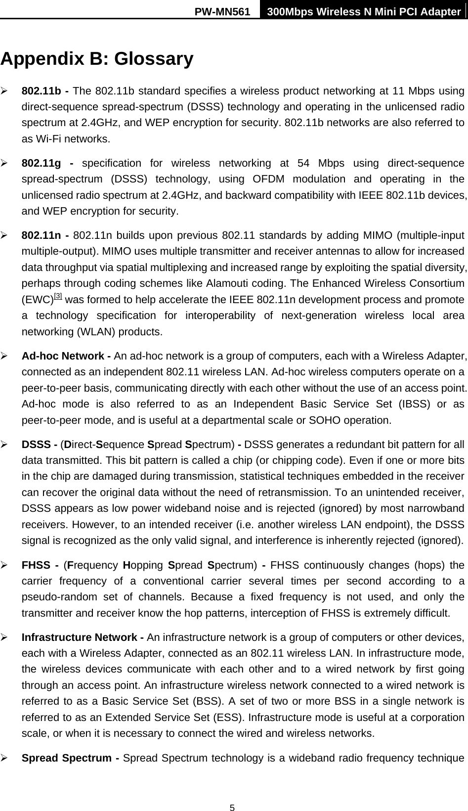 PW-MN561  300Mbps Wireless N Mini PCI Adapter  5Appendix B: Glossary &frac34; 802.11b - The 802.11b standard specifies a wireless product networking at 11 Mbps using direct-sequence spread-spectrum (DSSS) technology and operating in the unlicensed radio spectrum at 2.4GHz, and WEP encryption for security. 802.11b networks are also referred to as Wi-Fi networks. &frac34; 802.11g - specification for wireless networking at 54 Mbps using direct-sequence spread-spectrum (DSSS) technology, using OFDM modulation and operating in the unlicensed radio spectrum at 2.4GHz, and backward compatibility with IEEE 802.11b devices, and WEP encryption for security. &frac34; 802.11n - 802.11n builds upon previous 802.11 standards by adding MIMO (multiple-input multiple-output). MIMO uses multiple transmitter and receiver antennas to allow for increased data throughput via spatial multiplexing and increased range by exploiting the spatial diversity, perhaps through coding schemes like Alamouti coding. The Enhanced Wireless Consortium (EWC)[3] was formed to help accelerate the IEEE 802.11n development process and promote a technology specification for interoperability of next-generation wireless local area networking (WLAN) products. &frac34; Ad-hoc Network - An ad-hoc network is a group of computers, each with a Wireless Adapter, connected as an independent 802.11 wireless LAN. Ad-hoc wireless computers operate on a peer-to-peer basis, communicating directly with each other without the use of an access point. Ad-hoc mode is also referred to as an Independent Basic Service Set (IBSS) or as peer-to-peer mode, and is useful at a departmental scale or SOHO operation.   &frac34; DSSS - (Direct-Sequence Spread Spectrum) - DSSS generates a redundant bit pattern for all data transmitted. This bit pattern is called a chip (or chipping code). Even if one or more bits in the chip are damaged during transmission, statistical techniques embedded in the receiver can recover the original data without the need of retransmission. To an unintended receiver, DSSS appears as low power wideband noise and is rejected (ignored) by most narrowband receivers. However, to an intended receiver (i.e. another wireless LAN endpoint), the DSSS signal is recognized as the only valid signal, and interference is inherently rejected (ignored). &frac34; FHSS - (Frequency  Hopping Spread  Spectrum)  - FHSS continuously changes (hops) the carrier frequency of a conventional carrier several times per second according to a pseudo-random set of channels. Because a fixed frequency is not used, and only the transmitter and receiver know the hop patterns, interception of FHSS is extremely difficult. &frac34; Infrastructure Network - An infrastructure network is a group of computers or other devices, each with a Wireless Adapter, connected as an 802.11 wireless LAN. In infrastructure mode, the wireless devices communicate with each other and to a wired network by first going through an access point. An infrastructure wireless network connected to a wired network is referred to as a Basic Service Set (BSS). A set of two or more BSS in a single network is referred to as an Extended Service Set (ESS). Infrastructure mode is useful at a corporation scale, or when it is necessary to connect the wired and wireless networks.   &frac34; Spread Spectrum - Spread Spectrum technology is a wideband radio frequency technique 