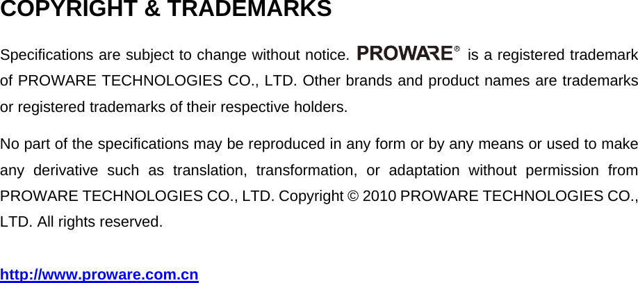   COPYRIGHT &amp; TRADEMARKS Specifications are subject to change without notice.    is a registered trademark of PROWARE TECHNOLOGIES CO., LTD. Other brands and product names are trademarks or registered trademarks of their respective holders. No part of the specifications may be reproduced in any form or by any means or used to make any derivative such as translation, transformation, or adaptation without permission from PROWARE TECHNOLOGIES CO., LTD. Copyright &copy; 2010 PROWARE TECHNOLOGIES CO., LTD. All rights reserved. http://www.proware.com.cn  