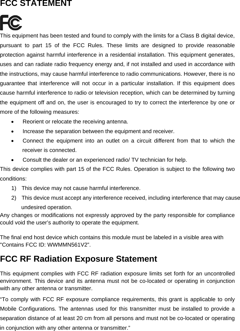   FCC STATEMENT  This equipment has been tested and found to comply with the limits for a Class B digital device, pursuant to part 15 of the FCC Rules. These limits are designed to provide reasonable protection against harmful interference in a residential installation. This equipment generates, uses and can radiate radio frequency energy and, if not installed and used in accordance with the instructions, may cause harmful interference to radio communications. However, there is no guarantee that interference will not occur in a particular installation. If this equipment does cause harmful interference to radio or television reception, which can be determined by turning the equipment off and on, the user is encouraged to try to correct the interference by one or more of the following measures: &bull;  Reorient or relocate the receiving antenna. &bull;  Increase the separation between the equipment and receiver. &bull;  Connect the equipment into an outlet on a circuit different from that to which the receiver is connected.   &bull;  Consult the dealer or an experienced radio/ TV technician for help. This device complies with part 15 of the FCC Rules. Operation is subject to the following two conditions: 1)  This device may not cause harmful interference. 2)  This device must accept any interference received, including interference that may cause undesired operation. Any changes or modifications not expressly approved by the party responsible for compliance could void the user&rsquo;s authority to operate the equipment.  The final end host device which contains this module must be labeled in a visible area with  "Contains FCC ID: WWMMN561V2&rdquo;. FCC RF Radiation Exposure Statement This equipment complies with FCC RF radiation exposure limits set forth for an uncontrolled environment. This device and its antenna must not be co-located or operating in conjunction with any other antenna or transmitter. &ldquo;To comply with FCC RF exposure compliance requirements, this grant is applicable to only Mobile Configurations. The antennas used for this transmitter must be installed to provide a separation distance of at least 20 cm from all persons and must not be co-located or operating in conjunction with any other antenna or transmitter.&rdquo;   