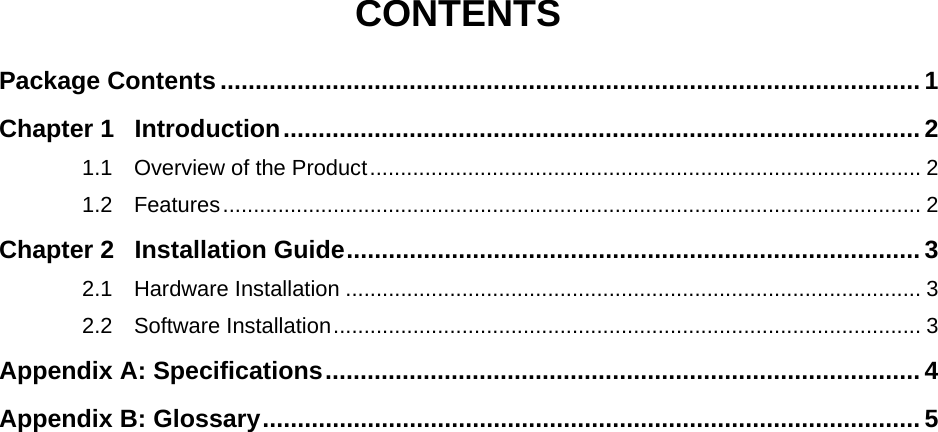   CONTENTS Package Contents .................................................................................................... 1 Chapter 1 Introduction........................................................................................... 2 1.1 Overview of the Product.......................................................................................... 2 1.2 Features.................................................................................................................. 2 Chapter 2 Installation Guide.................................................................................. 3 2.1 Hardware Installation .............................................................................................. 3 2.2 Software Installation................................................................................................ 3 Appendix A: Specifications..................................................................................... 4 Appendix B: Glossary.............................................................................................. 5 