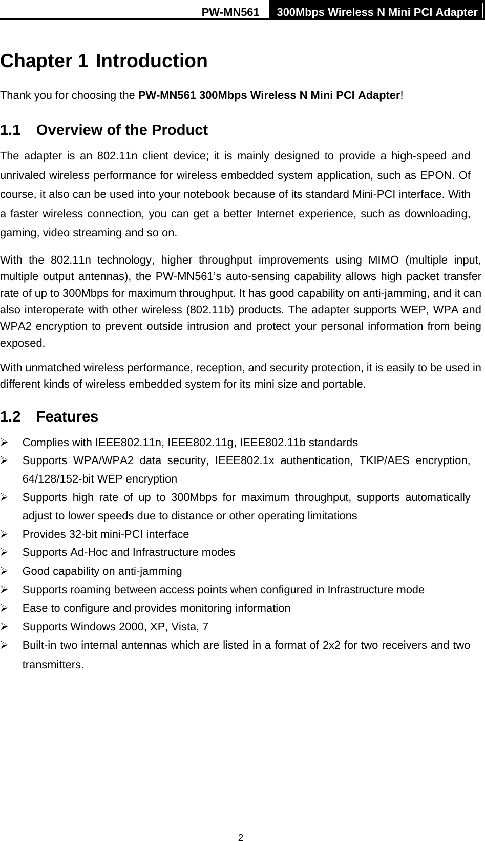 PW-MN561  300Mbps Wireless N Mini PCI Adapter  2Chapter 1 Introduction Thank you for choosing the PW-MN561 300Mbps Wireless N Mini PCI Adapter! 1.1  Overview of the Product The adapter is an 802.11n client device; it is mainly designed to provide a high-speed and unrivaled wireless performance for wireless embedded system application, such as EPON. Of course, it also can be used into your notebook because of its standard Mini-PCI interface. With a faster wireless connection, you can get a better Internet experience, such as downloading, gaming, video streaming and so on.   With the 802.11n technology, higher throughput improvements using MIMO (multiple input, multiple output antennas), the PW-MN561&rsquo;s auto-sensing capability allows high packet transfer rate of up to 300Mbps for maximum throughput. It has good capability on anti-jamming, and it can also interoperate with other wireless (802.11b) products. The adapter supports WEP, WPA and WPA2 encryption to prevent outside intrusion and protect your personal information from being exposed. With unmatched wireless performance, reception, and security protection, it is easily to be used in different kinds of wireless embedded system for its mini size and portable.   1.2 Features &frac34;  Complies with IEEE802.11n, IEEE802.11g, IEEE802.11b standards &frac34;  Supports WPA/WPA2 data security, IEEE802.1x authentication, TKIP/AES encryption, 64/128/152-bit WEP encryption &frac34;  Supports high rate of up to 300Mbps for maximum throughput, supports automatically adjust to lower speeds due to distance or other operating limitations &frac34;  Provides 32-bit mini-PCI interface &frac34;  Supports Ad-Hoc and Infrastructure modes &frac34;  Good capability on anti-jamming &frac34;  Supports roaming between access points when configured in Infrastructure mode &frac34;  Ease to configure and provides monitoring information &frac34;  Supports Windows 2000, XP, Vista, 7 &frac34;  Built-in two internal antennas which are listed in a format of 2x2 for two receivers and two transmitters.  