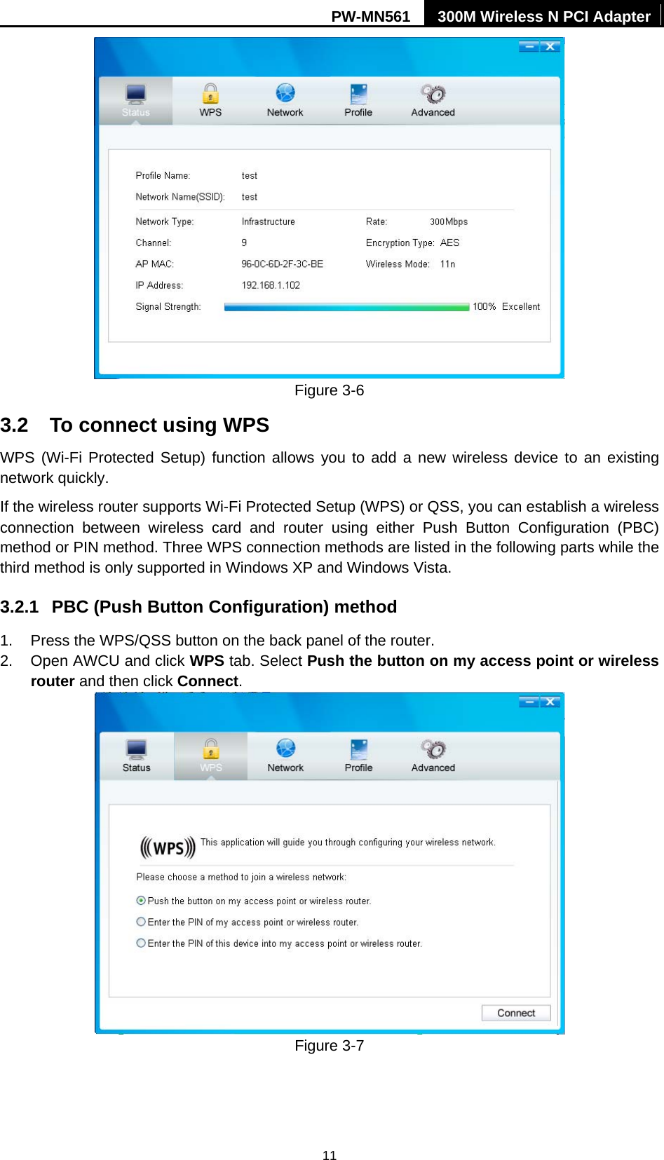 PW-MN561  300M Wireless N PCI Adapter 11  Figure 3-6 3.2  To connect using WPS WPS (Wi-Fi Protected Setup) function allows you to add a new wireless device to an existing network quickly. If the wireless router supports Wi-Fi Protected Setup (WPS) or QSS, you can establish a wireless connection between wireless card and router using either Push Button Configuration (PBC) method or PIN method. Three WPS connection methods are listed in the following parts while the third method is only supported in Windows XP and Windows Vista.   3.2.1  PBC (Push Button Configuration) method 1.  Press the WPS/QSS button on the back panel of the router.   2.  Open AWCU and click WPS tab. Select Push the button on my access point or wireless router and then click Connect.   Figure 3-7  