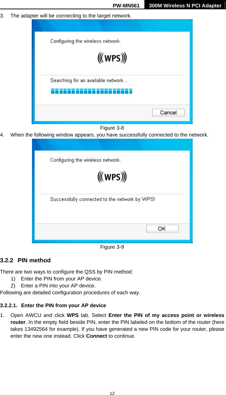 PW-MN561  300M Wireless N PCI Adapter 12 3.  The adapter will be connecting to the target network.  Figure 3-8 4.  When the following window appears, you have successfully connected to the network.    Figure 3-9 3.2.2  PIN method There are two ways to configure the QSS by PIN method: 1)  Enter the PIN from your AP device. 2)  Enter a PIN into your AP device. Following are detailed configuration procedures of each way. 3.2.2.1.  Enter the PIN from your AP device   1.  Open AWCU and click WPS tab. Select Enter the PIN of my access point or wireless router. In the empty field beside PIN, enter the PIN labeled on the bottom of the router (here takes 13492564 for example). If you have generated a new PIN code for your router, please enter the new one instead. Click Connect to continue. 