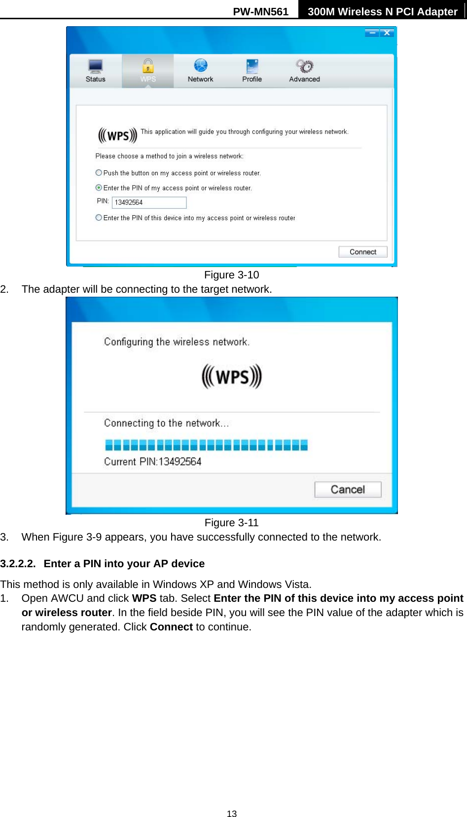 PW-MN561  300M Wireless N PCI Adapter 13  Figure 3-10 2.  The adapter will be connecting to the target network.    Figure 3-11 3. When Figure 3-9 appears, you have successfully connected to the network.   3.2.2.2.  Enter a PIN into your AP device This method is only available in Windows XP and Windows Vista.   1.  Open AWCU and click WPS tab. Select Enter the PIN of this device into my access point or wireless router. In the field beside PIN, you will see the PIN value of the adapter which is randomly generated. Click Connect to continue. 