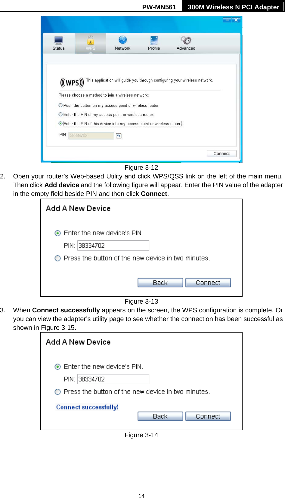 PW-MN561  300M Wireless N PCI Adapter 14  Figure 3-12 2.  Open your router&rsquo;s Web-based Utility and click WPS/QSS link on the left of the main menu. Then click Add device and the following figure will appear. Enter the PIN value of the adapter in the empty field beside PIN and then click Connect.  Figure 3-13 3. When Connect successfully appears on the screen, the WPS configuration is complete. Or you can view the adapter&rsquo;s utility page to see whether the connection has been successful as shown in Figure 3-15.   Figure 3-14 