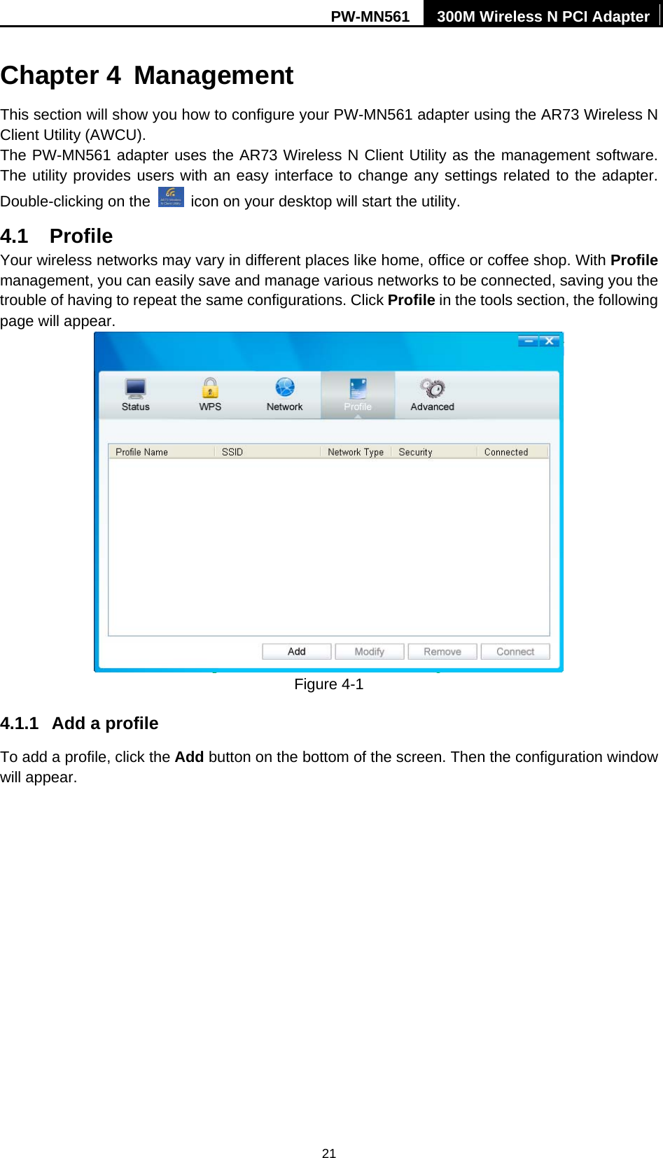 PW-MN561  300M Wireless N PCI Adapter 21 Chapter 4  Management This section will show you how to configure your PW-MN561 adapter using the AR73 Wireless N Client Utility (AWCU). The PW-MN561 adapter uses the AR73 Wireless N Client Utility as the management software. The utility provides users with an easy interface to change any settings related to the adapter. Double-clicking on the    icon on your desktop will start the utility. 4.1  Profile Your wireless networks may vary in different places like home, office or coffee shop. With Profile management, you can easily save and manage various networks to be connected, saving you the trouble of having to repeat the same configurations. Click Profile in the tools section, the following page will appear.    Figure 4-1 4.1.1  Add a profile To add a profile, click the Add button on the bottom of the screen. Then the configuration window will appear.   