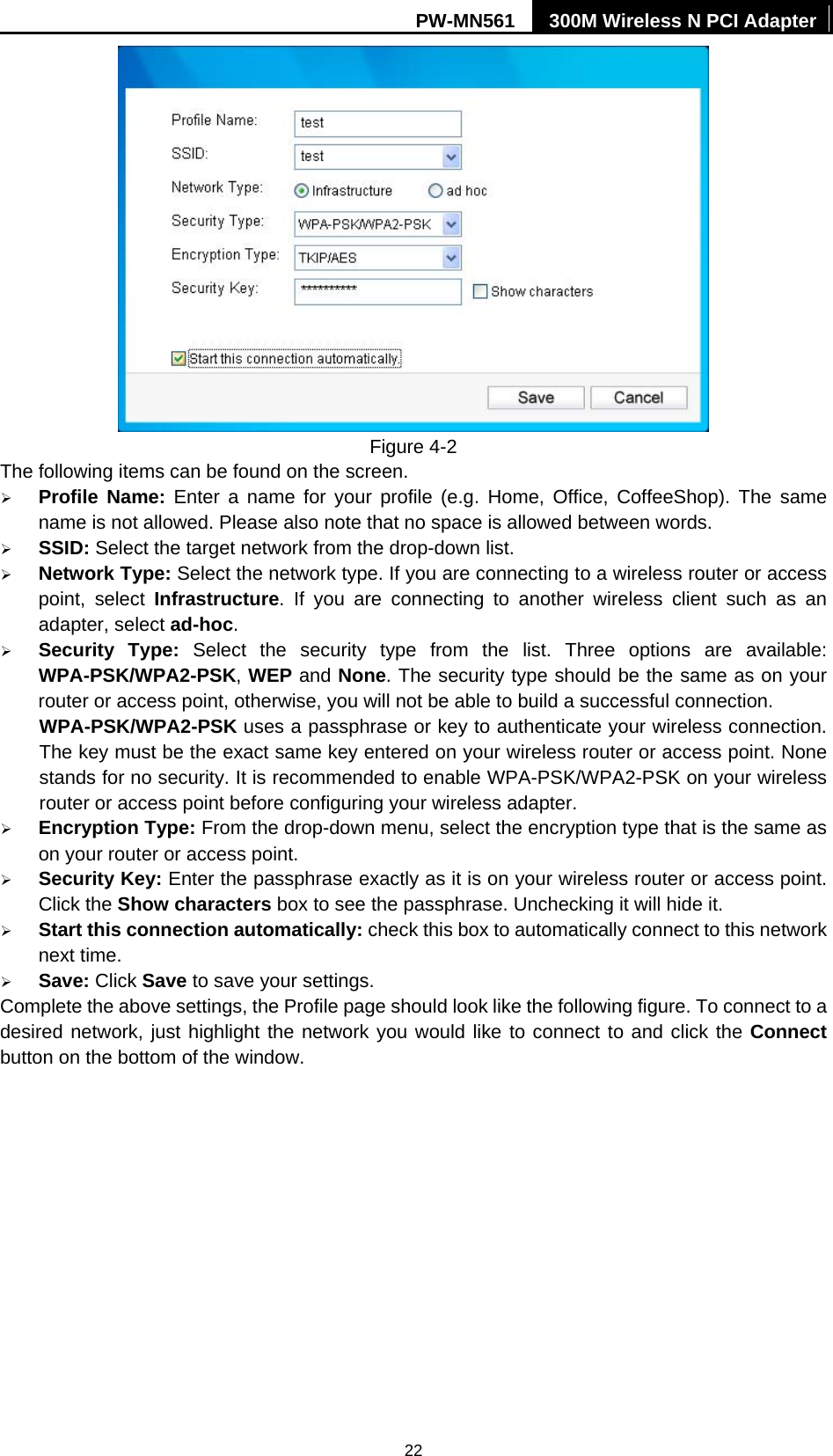PW-MN561  300M Wireless N PCI Adapter 22  Figure 4-2 The following items can be found on the screen.   &frac34; Profile Name: Enter a name for your profile (e.g. Home, Office, CoffeeShop). The same name is not allowed. Please also note that no space is allowed between words.   &frac34; SSID: Select the target network from the drop-down list. &frac34; Network Type: Select the network type. If you are connecting to a wireless router or access point, select Infrastructure. If you are connecting to another wireless client such as an adapter, select ad-hoc. &frac34; Security Type: Select the security type from the list. Three options are available: WPA-PSK/WPA2-PSK, WEP and None. The security type should be the same as on your router or access point, otherwise, you will not be able to build a successful connection.   WPA-PSK/WPA2-PSK uses a passphrase or key to authenticate your wireless connection. The key must be the exact same key entered on your wireless router or access point. None stands for no security. It is recommended to enable WPA-PSK/WPA2-PSK on your wireless router or access point before configuring your wireless adapter. &frac34; Encryption Type: From the drop-down menu, select the encryption type that is the same as on your router or access point.     &frac34; Security Key: Enter the passphrase exactly as it is on your wireless router or access point. Click the Show characters box to see the passphrase. Unchecking it will hide it.   &frac34; Start this connection automatically: check this box to automatically connect to this network next time.   &frac34; Save: Click Save to save your settings.   Complete the above settings, the Profile page should look like the following figure. To connect to a desired network, just highlight the network you would like to connect to and click the Connect button on the bottom of the window. 
