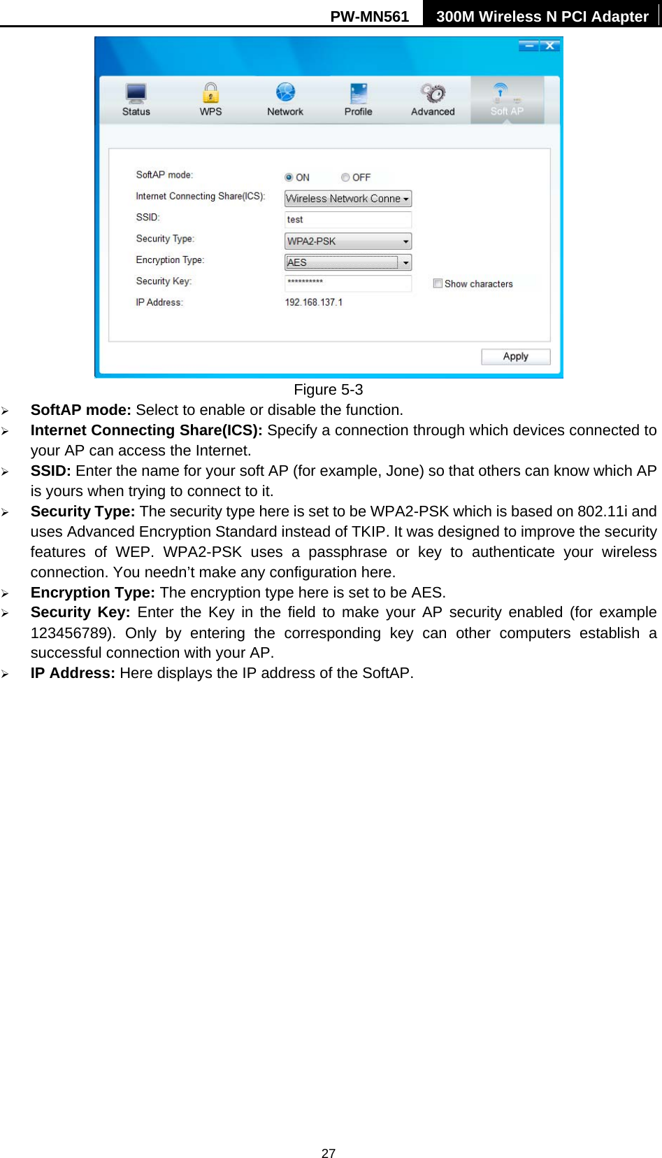 PW-MN561  300M Wireless N PCI Adapter 27  Figure 5-3   &frac34; SoftAP mode: Select to enable or disable the function. &frac34; Internet Connecting Share(ICS): Specify a connection through which devices connected to your AP can access the Internet.   &frac34; SSID: Enter the name for your soft AP (for example, Jone) so that others can know which AP is yours when trying to connect to it. &frac34; Security Type: The security type here is set to be WPA2-PSK which is based on 802.11i and uses Advanced Encryption Standard instead of TKIP. It was designed to improve the security features of WEP. WPA2-PSK uses a passphrase or key to authenticate your wireless connection. You needn&rsquo;t make any configuration here.   &frac34; Encryption Type: The encryption type here is set to be AES.   &frac34; Security Key: Enter the Key in the field to make your AP security enabled (for example 123456789). Only by entering the corresponding key can other computers establish a successful connection with your AP. &frac34; IP Address: Here displays the IP address of the SoftAP.   