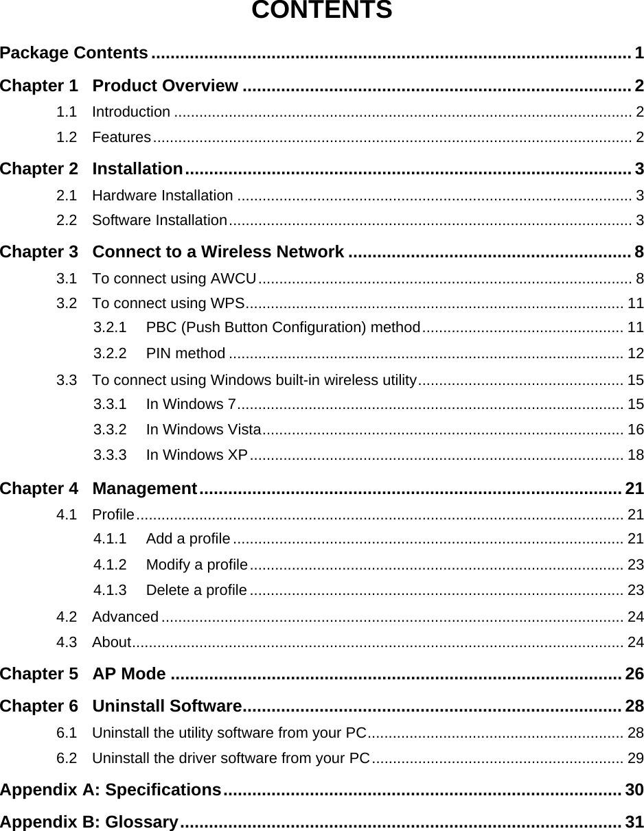  CONTENTS Package Contents .................................................................................................... 1 Chapter 1 Product Overview ................................................................................. 2 1.1 Introduction ............................................................................................................. 2 1.2 Features.................................................................................................................. 2 Chapter 2 Installation............................................................................................. 3 2.1 Hardware Installation .............................................................................................. 3 2.2 Software Installation................................................................................................ 3 Chapter 3 Connect to a Wireless Network ........................................................... 8 3.1 To connect using AWCU......................................................................................... 8 3.2 To connect using WPS.......................................................................................... 11 3.2.1 PBC (Push Button Configuration) method................................................ 11 3.2.2 PIN method .............................................................................................. 12 3.3 To connect using Windows built-in wireless utility................................................. 15 3.3.1 In Windows 7............................................................................................ 15 3.3.2 In Windows Vista...................................................................................... 16 3.3.3 In Windows XP......................................................................................... 18 Chapter 4 Management........................................................................................ 21 4.1 Profile.................................................................................................................... 21 4.1.1 Add a profile ............................................................................................. 21 4.1.2 Modify a profile......................................................................................... 23 4.1.3 Delete a profile ......................................................................................... 23 4.2 Advanced .............................................................................................................. 24 4.3 About..................................................................................................................... 24 Chapter 5 AP Mode .............................................................................................. 26 Chapter 6 Uninstall Software............................................................................... 28 6.1 Uninstall the utility software from your PC............................................................. 28 6.2 Uninstall the driver software from your PC............................................................ 29 Appendix A: Specifications................................................................................... 30 Appendix B: Glossary............................................................................................ 31     