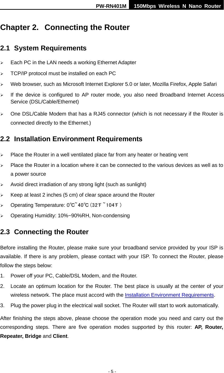 PW-RN401M 150Mbps  Wireless N Nano Router  - 5 - Chapter 2.  Connecting the Router 2.1 System Requirements  Each PC in the LAN needs a working Ethernet Adapter  TCP/IP protocol must be installed on each PC  Web browser, such as Microsoft Internet Explorer 5.0 or later, Mozilla Firefox, Apple Safari  If the device is configured to AP router mode, you also need Broadband Internet Access Service (DSL/Cable/Ethernet)  One DSL/Cable Modem that has a RJ45 connector (which is not necessary if the Router is connected directly to the Ethernet.) 2.2 Installation Environment Requirements  Place the Router in a well ventilated place far from any heater or heating vent    Place the Router in a location where it can be connected to the various devices as well as to a power source  Avoid direct irradiation of any strong light (such as sunlight)  Keep at least 2 inches (5 cm) of clear space around the Router  Operating Temperature: 0℃~40℃ (32℉ ~104℉ )  Operating Humidity: 10%~90%RH, Non-condensing 2.3 Connecting the Router Before installing the Router, please make sure your broadband service provided by your ISP is available. If there is any problem, please contact with your ISP. To connect the Router, please follow the steps below: 1. Power off your PC, Cable/DSL Modem, and the Router.   2. Locate an optimum location for the Router. The best place is usually at the center of your wireless network. The place must accord with the Installation Environment Requirements. 3. Plug the power plug in the electrical wall socket. The Router will start to work automatically. After finishing the steps above, please choose the operation mode you need and carry out the corresponding steps. There are five operation modes supported by this router: AP,  Router, Repeater, Bridge and Client.   