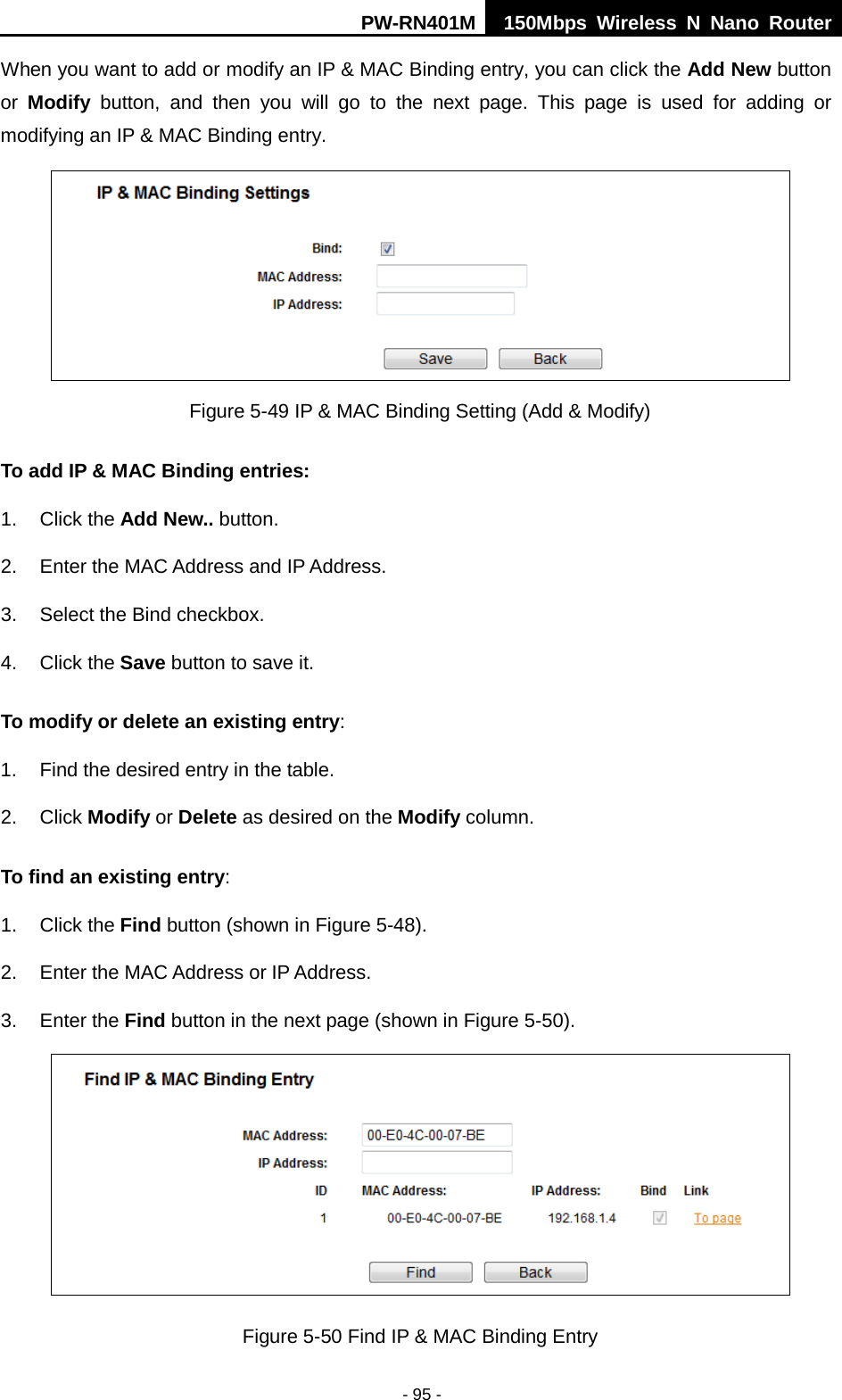 PW-RN401M 150Mbps  Wireless N Nano Router  - 95 - When you want to add or modify an IP &amp; MAC Binding entry, you can click the Add New button or  Modify button, and then you will go to the next page. This page is used for adding or modifying an IP &amp; MAC Binding entry.    Figure 5-49 IP &amp; MAC Binding Setting (Add &amp; Modify) To add IP &amp; MAC Binding entries: 1. Click the Add New.. button.   2. Enter the MAC Address and IP Address. 3. Select the Bind checkbox.   4. Click the Save button to save it. To modify or delete an existing entry: 1. Find the desired entry in the table.   2. Click Modify or Delete as desired on the Modify column.   To find an existing entry: 1. Click the Find button (shown in Figure 5-48).   2. Enter the MAC Address or IP Address. 3. Enter the Find button in the next page (shown in Figure 5-50).  Figure 5-50 Find IP &amp; MAC Binding Entry 