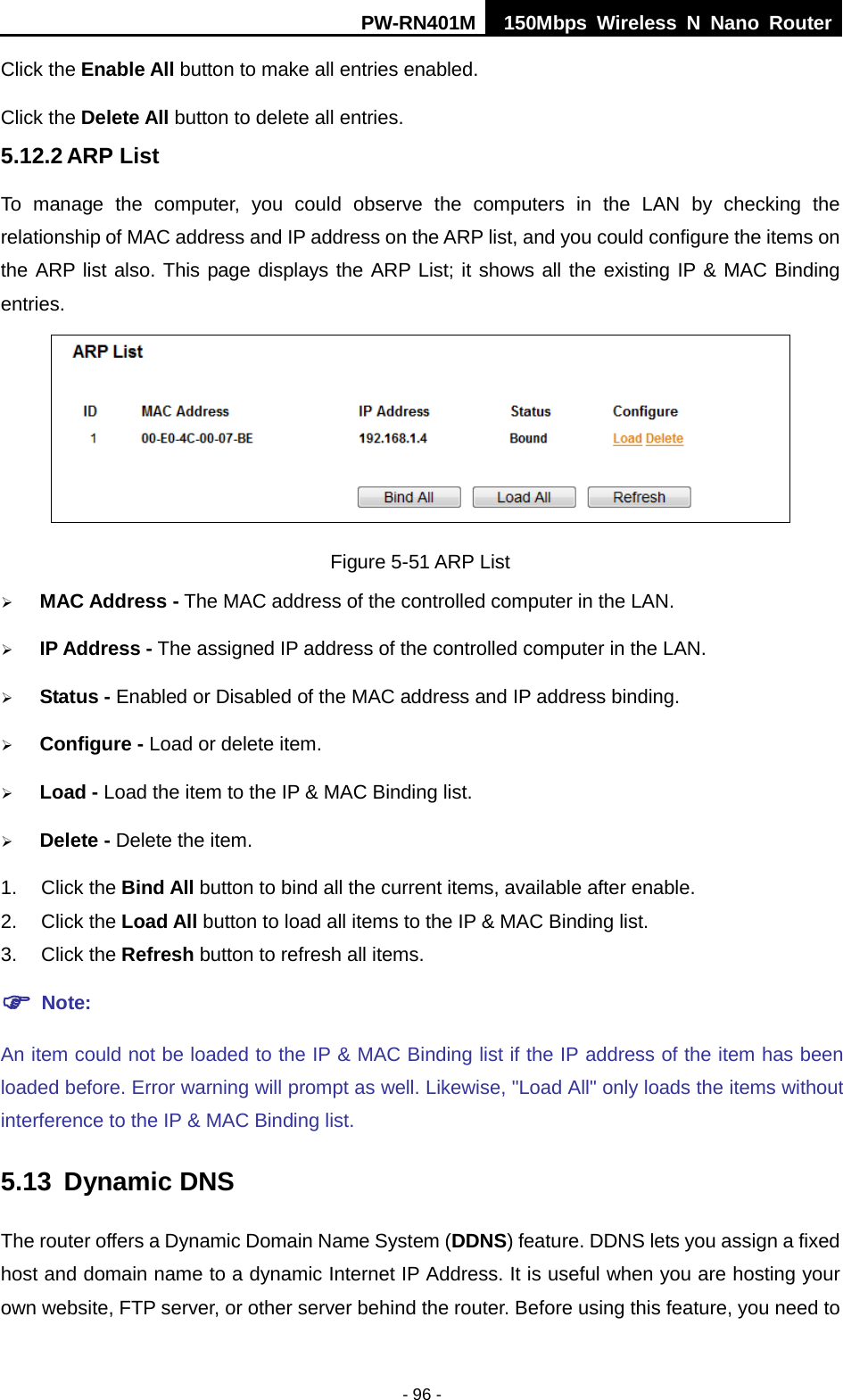 PW-RN401M 150Mbps  Wireless N Nano Router  - 96 - Click the Enable All button to make all entries enabled. Click the Delete All button to delete all entries. 5.12.2 ARP List To manage the computer, you could observe the computers in the LAN by checking the relationship of MAC address and IP address on the ARP list, and you could configure the items on the ARP list also. This page displays the ARP List; it shows all the existing IP &amp; MAC Binding entries.  Figure 5-51 ARP List  MAC Address - The MAC address of the controlled computer in the LAN.  IP Address - The assigned IP address of the controlled computer in the LAN.  Status - Enabled or Disabled of the MAC address and IP address binding.  Configure - Load or delete item.  Load - Load the item to the IP &amp; MAC Binding list.  Delete - Delete the item. 1. Click the Bind All button to bind all the current items, available after enable. 2. Click the Load All button to load all items to the IP &amp; MAC Binding list. 3. Click the Refresh button to refresh all items.  Note: An item could not be loaded to the IP &amp; MAC Binding list if the IP address of the item has been loaded before. Error warning will prompt as well. Likewise, "Load All" only loads the items without interference to the IP &amp; MAC Binding list. 5.13 Dynamic DNS The router offers a Dynamic Domain Name System (DDNS) feature. DDNS lets you assign a fixed host and domain name to a dynamic Internet IP Address. It is useful when you are hosting your own website, FTP server, or other server behind the router. Before using this feature, you need to 
