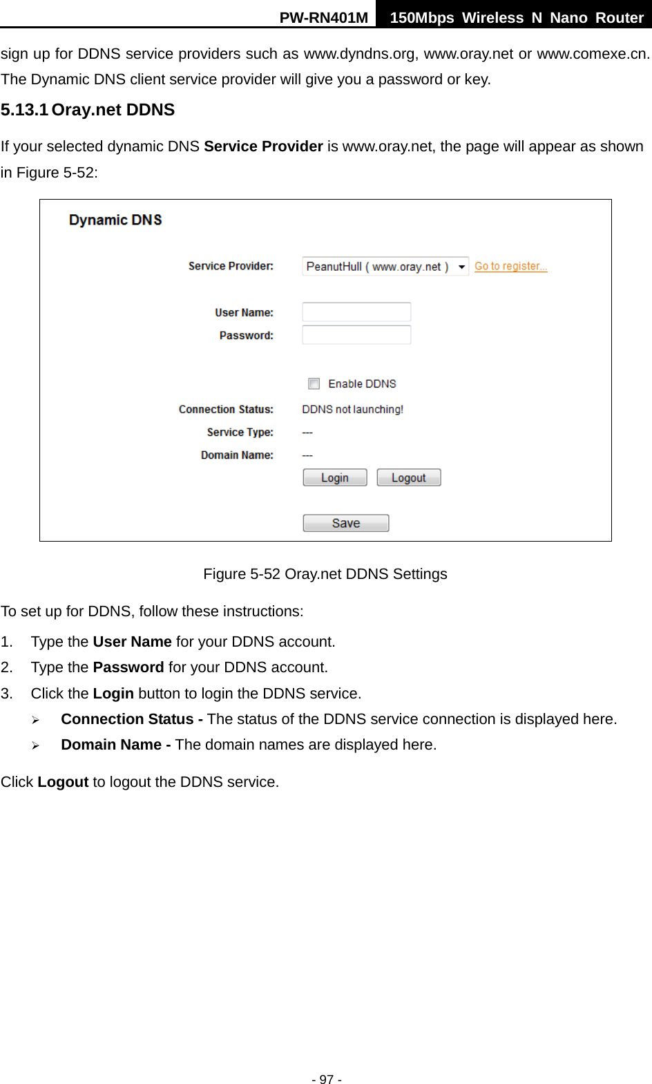 PW-RN401M 150Mbps  Wireless N Nano Router  - 97 - sign up for DDNS service providers such as www.dyndns.org, www.oray.net or www.comexe.cn. The Dynamic DNS client service provider will give you a password or key. 5.13.1 Oray.net DDNS If your selected dynamic DNS Service Provider is www.oray.net, the page will appear as shown in Figure 5-52:  Figure 5-52 Oray.net DDNS Settings To set up for DDNS, follow these instructions: 1. Type the User Name for your DDNS account.   2. Type the Password for your DDNS account.   3. Click the Login button to login the DDNS service.    Connection Status - The status of the DDNS service connection is displayed here.  Domain Name - The domain names are displayed here. Click Logout to logout the DDNS service. 
