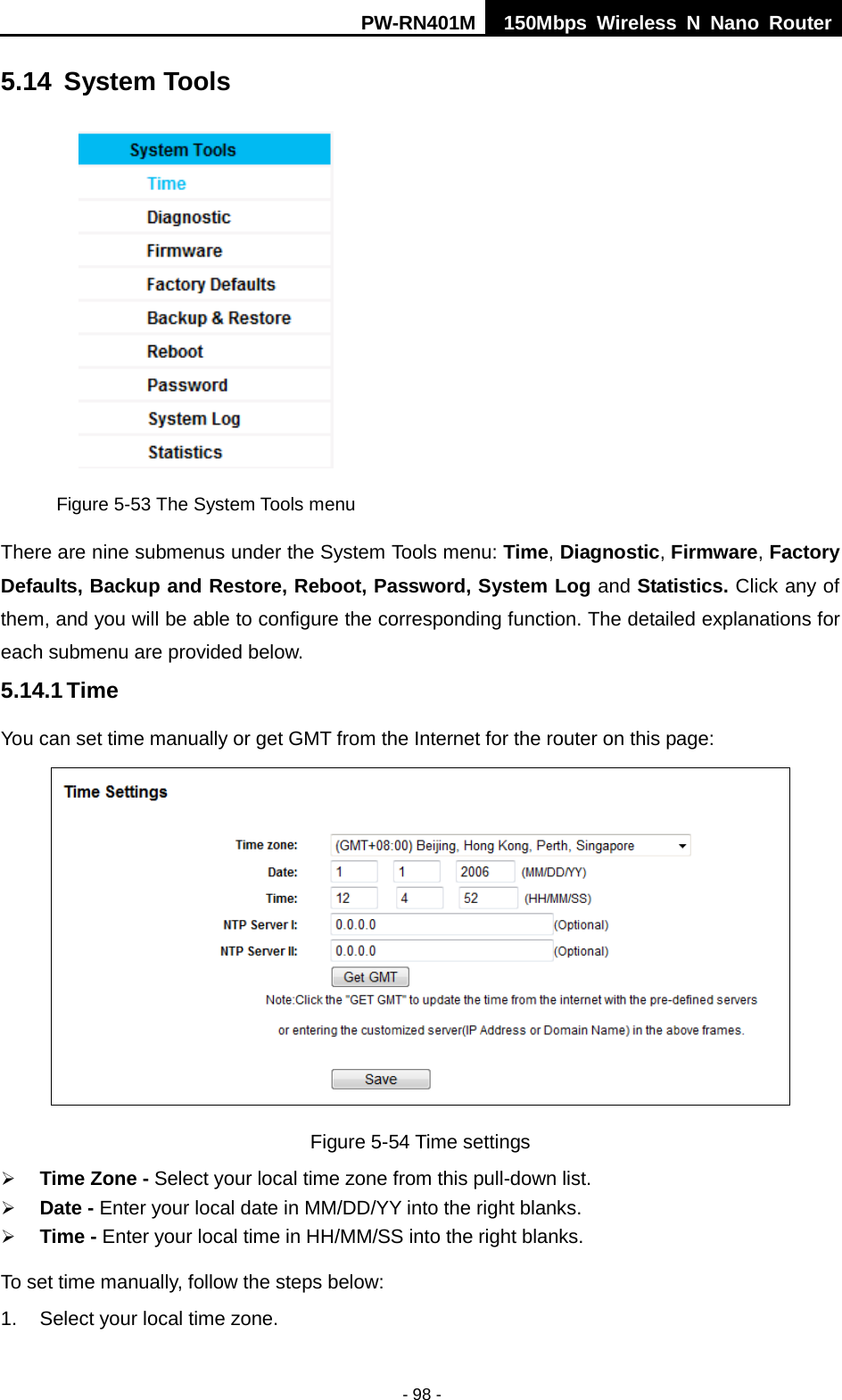 PW-RN401M 150Mbps  Wireless N Nano Router  - 98 - 5.14 System Tools  Figure 5-53 The System Tools menu There are nine submenus under the System Tools menu: Time, Diagnostic, Firmware, Factory Defaults, Backup and Restore, Reboot, Password, System Log and Statistics. Click any of them, and you will be able to configure the corresponding function. The detailed explanations for each submenu are provided below. 5.14.1 Time You can set time manually or get GMT from the Internet for the router on this page:  Figure 5-54 Time settings  Time Zone - Select your local time zone from this pull-down list.  Date - Enter your local date in MM/DD/YY into the right blanks.  Time - Enter your local time in HH/MM/SS into the right blanks. To set time manually, follow the steps below: 1. Select your local time zone. 