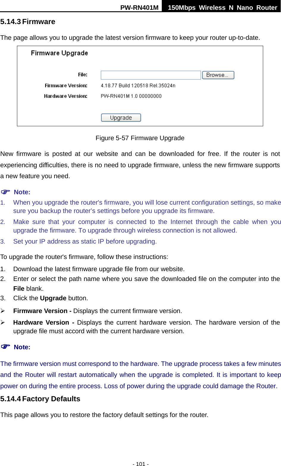PW-RN401M 150Mbps  Wireless N Nano Router  - 101 - 5.14.3 Firmware The page allows you to upgrade the latest version firmware to keep your router up-to-date.  Figure 5-57 Firmware Upgrade New firmware is posted at our website and can be downloaded for free. If the router is not experiencing difficulties, there is no need to upgrade firmware, unless the new firmware supports a new feature you need.  Note: 1. When you upgrade the router's firmware, you will lose current configuration settings, so make sure you backup the router&rsquo;s settings before you upgrade its firmware.   2. Make sure that your computer is connected to the Internet through the cable when you upgrade the firmware. To upgrade through wireless connection is not allowed. 3. Set your IP address as static IP before upgrading. To upgrade the router's firmware, follow these instructions: 1. Download the latest firmware upgrade file from our website. 2. Enter or select the path name where you save the downloaded file on the computer into the File blank. 3. Click the Upgrade button.    Firmware Version - Displays the current firmware version.  Hardware Version - Displays the current hardware version. The hardware version of the upgrade file must accord with the current hardware version.  Note: The firmware version must correspond to the hardware. The upgrade process takes a few minutes and the Router will restart automatically when the upgrade is completed. It is important to keep power on during the entire process. Loss of power during the upgrade could damage the Router. 5.14.4 Factory Defaults This page allows you to restore the factory default settings for the router. 