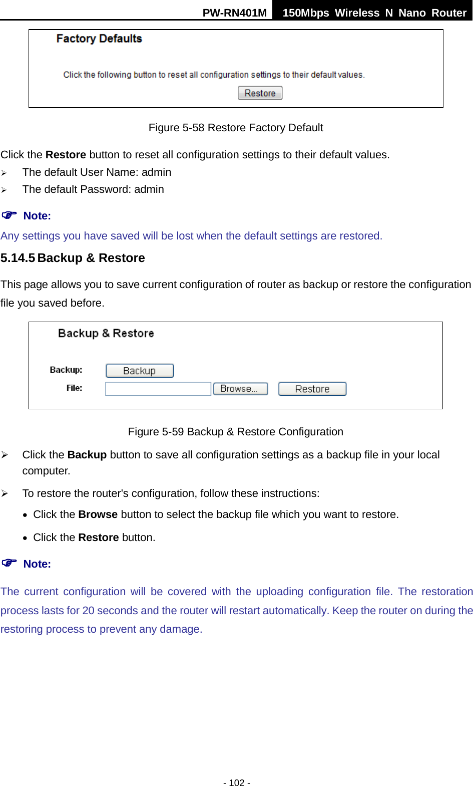 PW-RN401M 150Mbps  Wireless N Nano Router  - 102 -  Figure 5-58 Restore Factory Default Click the Restore button to reset all configuration settings to their default values.    The default User Name: admin  The default Password: admin  Note: Any settings you have saved will be lost when the default settings are restored. 5.14.5 Backup &amp; Restore This page allows you to save current configuration of router as backup or restore the configuration file you saved before.  Figure 5-59 Backup &amp; Restore Configuration  Click the Backup button to save all configuration settings as a backup file in your local computer.    To restore the router's configuration, follow these instructions: &bull; Click the Browse button to select the backup file which you want to restore.   &bull; Click the Restore button.    Note: The current configuration will be covered with the uploading configuration file. The restoration process lasts for 20 seconds and the router will restart automatically. Keep the router on during the restoring process to prevent any damage. 