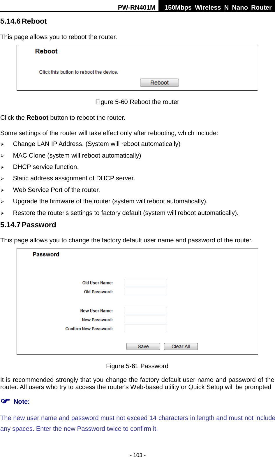 PW-RN401M 150Mbps  Wireless N Nano Router  - 103 - 5.14.6 Reboot This page allows you to reboot the router.  Figure 5-60 Reboot the router Click the Reboot button to reboot the router. Some settings of the router will take effect only after rebooting, which include:  Change LAN IP Address. (System will reboot automatically)  MAC Clone (system will reboot automatically)  DHCP service function.  Static address assignment of DHCP server.  Web Service Port of the router.  Upgrade the firmware of the router (system will reboot automatically).  Restore the router's settings to factory default (system will reboot automatically). 5.14.7 Password This page allows you to change the factory default user name and password of the router.  Figure 5-61 Password It is recommended strongly that you change the factory default user name and password of the router. All users who try to access the router's Web-based utility or Quick Setup will be prompted  Note: The new user name and password must not exceed 14 characters in length and must not include any spaces. Enter the new Password twice to confirm it. 