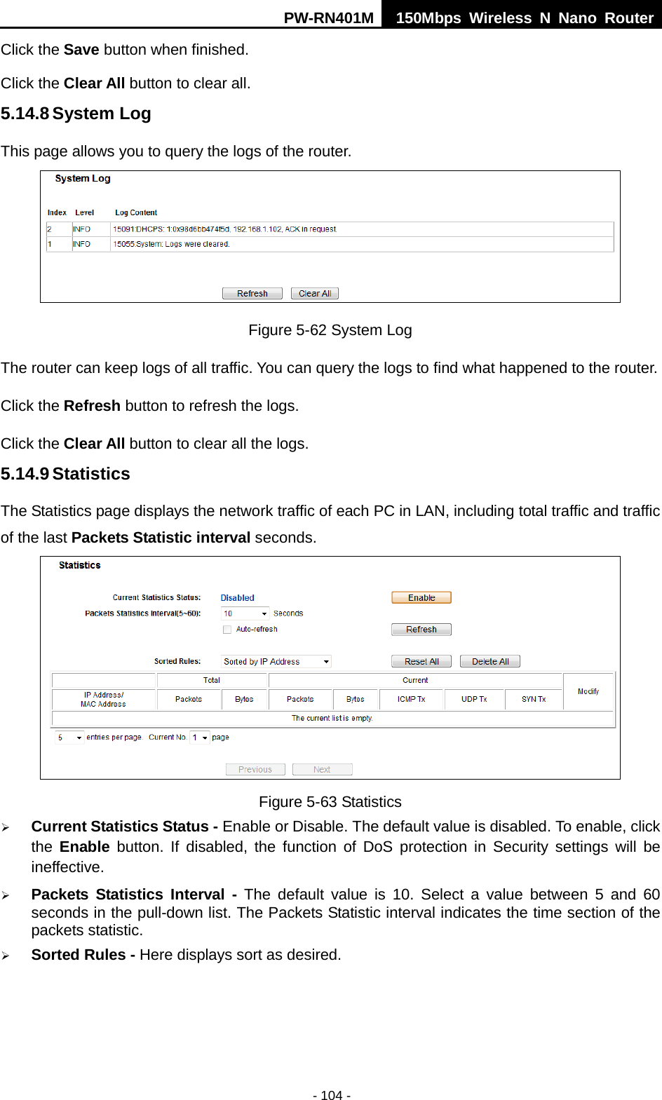 PW-RN401M 150Mbps  Wireless N Nano Router  - 104 - Click the Save button when finished. Click the Clear All button to clear all. 5.14.8 System Log This page allows you to query the logs of the router.  Figure 5-62 System Log The router can keep logs of all traffic. You can query the logs to find what happened to the router. Click the Refresh button to refresh the logs. Click the Clear All button to clear all the logs. 5.14.9 Statistics The Statistics page displays the network traffic of each PC in LAN, including total traffic and traffic of the last Packets Statistic interval seconds.  Figure 5-63 Statistics  Current Statistics Status - Enable or Disable. The default value is disabled. To enable, click the  Enable button. If disabled, the function of DoS protection in Security settings will be ineffective.  Packets Statistics Interval -  The default value is 10. Select a value between 5 and 60 seconds in the pull-down list. The Packets Statistic interval indicates the time section of the packets statistic.  Sorted Rules - Here displays sort as desired. 