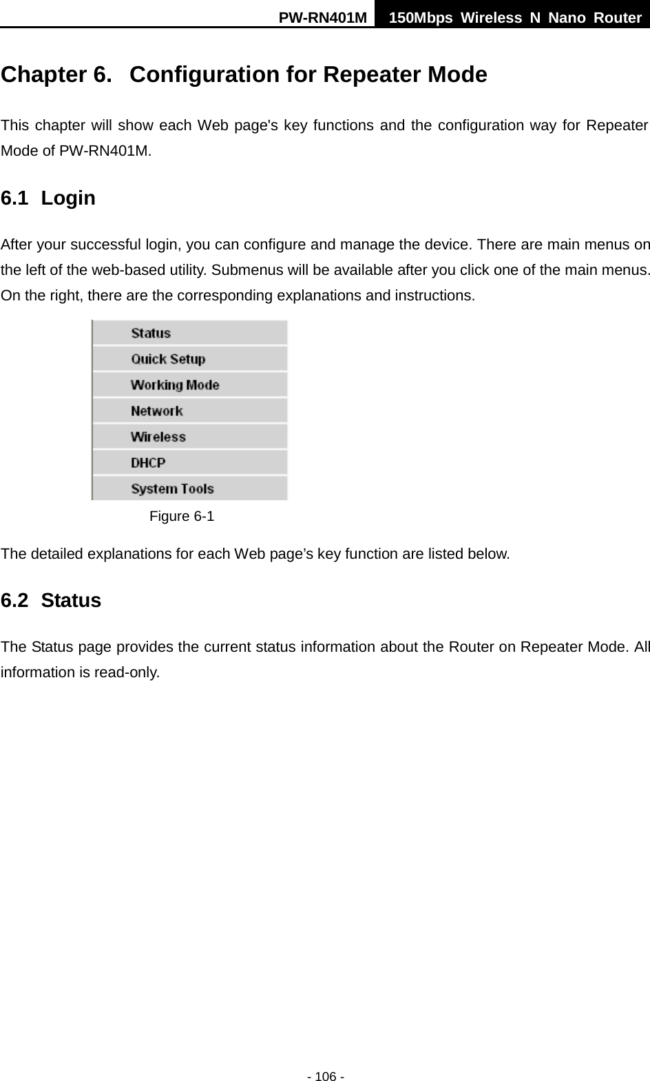 PW-RN401M 150Mbps  Wireless N Nano Router  - 106 - Chapter 6.  Configuration for Repeater Mode This chapter will show each Web page's key functions and the configuration way for Repeater Mode of PW-RN401M. 6.1 Login After your successful login, you can configure and manage the device. There are main menus on the left of the web-based utility. Submenus will be available after you click one of the main menus. On the right, there are the corresponding explanations and instructions.    Figure 6-1   The detailed explanations for each Web page&rsquo;s key function are listed below.   6.2 Status The Status page provides the current status information about the Router on Repeater Mode. All information is read-only.   