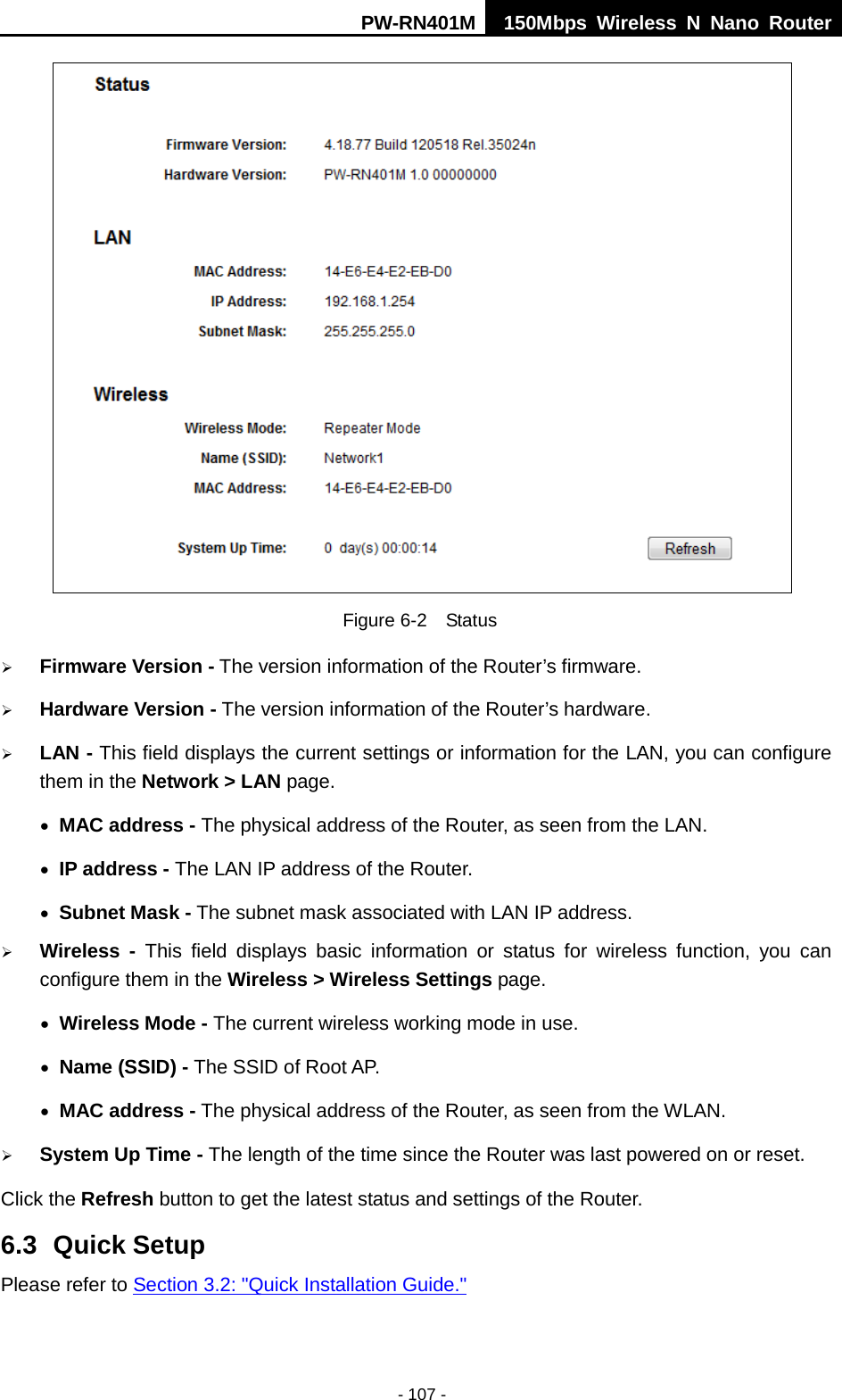 PW-RN401M 150Mbps  Wireless N Nano Router  - 107 -  Figure 6-2  Status  Firmware Version - The version information of the Router&rsquo;s firmware.  Hardware Version - The version information of the Router&rsquo;s hardware.  LAN - This field displays the current settings or information for the LAN, you can configure them in the Network > LAN page.   &bull; MAC address - The physical address of the Router, as seen from the LAN. &bull; IP address - The LAN IP address of the Router. &bull; Subnet Mask - The subnet mask associated with LAN IP address.  Wireless -  This field displays basic information or status for wireless function, you can configure them in the Wireless > Wireless Settings page.   &bull; Wireless Mode - The current wireless working mode in use. &bull; Name (SSID) - The SSID of Root AP. &bull; MAC address - The physical address of the Router, as seen from the WLAN.  System Up Time - The length of the time since the Router was last powered on or reset. Click the Refresh button to get the latest status and settings of the Router. 6.3 Quick Setup Please refer to Section 3.2: "Quick Installation Guide." 