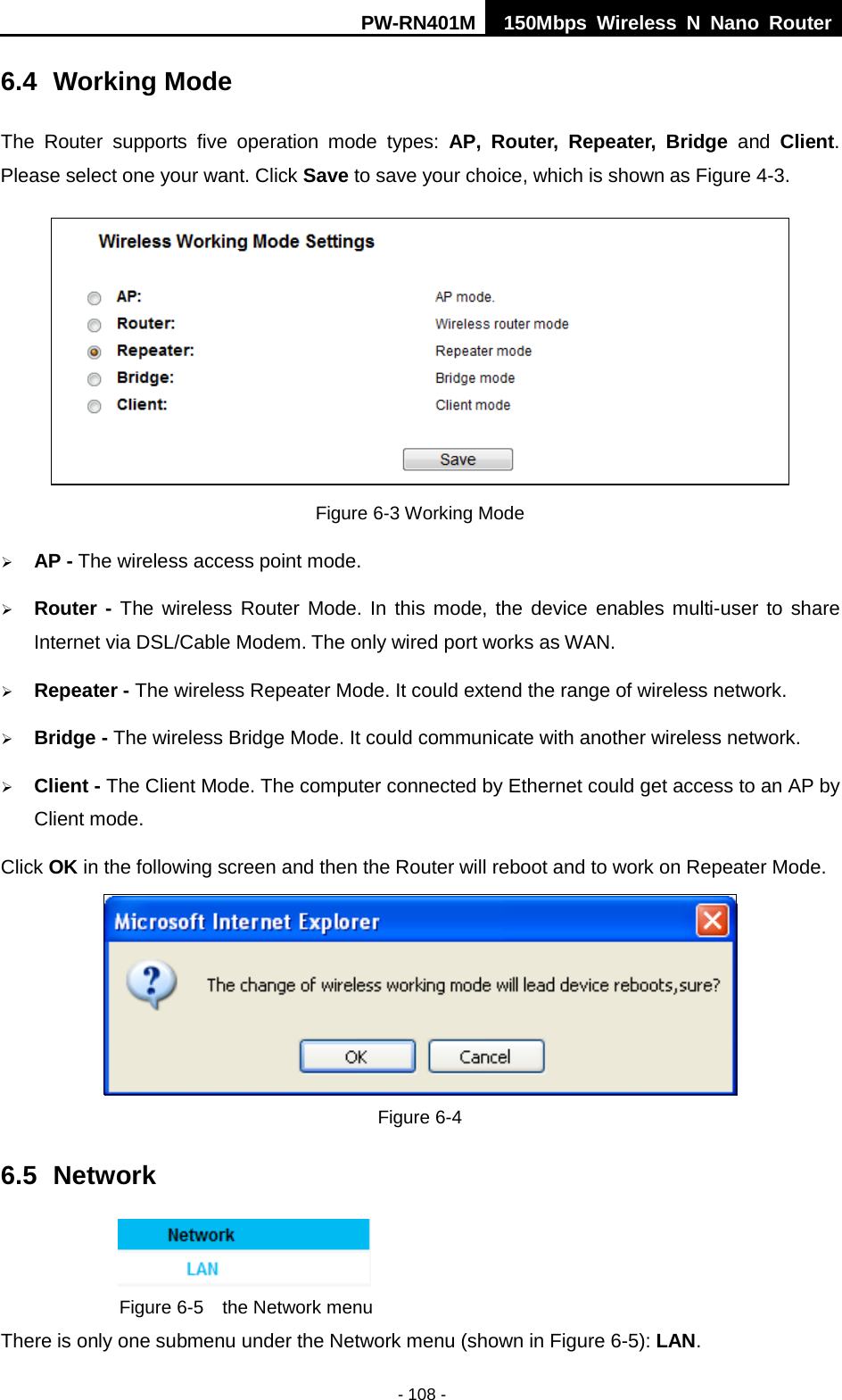 PW-RN401M 150Mbps  Wireless N Nano Router  - 108 - 6.4 Working Mode The  Router  supports  five operation  mode types:  AP,  Router, Repeater, Bridge and Client. Please select one your want. Click Save to save your choice, which is shown as Figure 4-3.    Figure 6-3 Working Mode  AP - The wireless access point mode.    Router - The wireless Router Mode. In this mode, the device enables multi-user to share Internet via DSL/Cable Modem. The only wired port works as WAN.  Repeater - The wireless Repeater Mode. It could extend the range of wireless network.  Bridge - The wireless Bridge Mode. It could communicate with another wireless network.  Client - The Client Mode. The computer connected by Ethernet could get access to an AP by Client mode. Click OK in the following screen and then the Router will reboot and to work on Repeater Mode.  Figure 6-4 6.5 Network  Figure 6-5  the Network menu There is only one submenu under the Network menu (shown in Figure 6-5): LAN.  