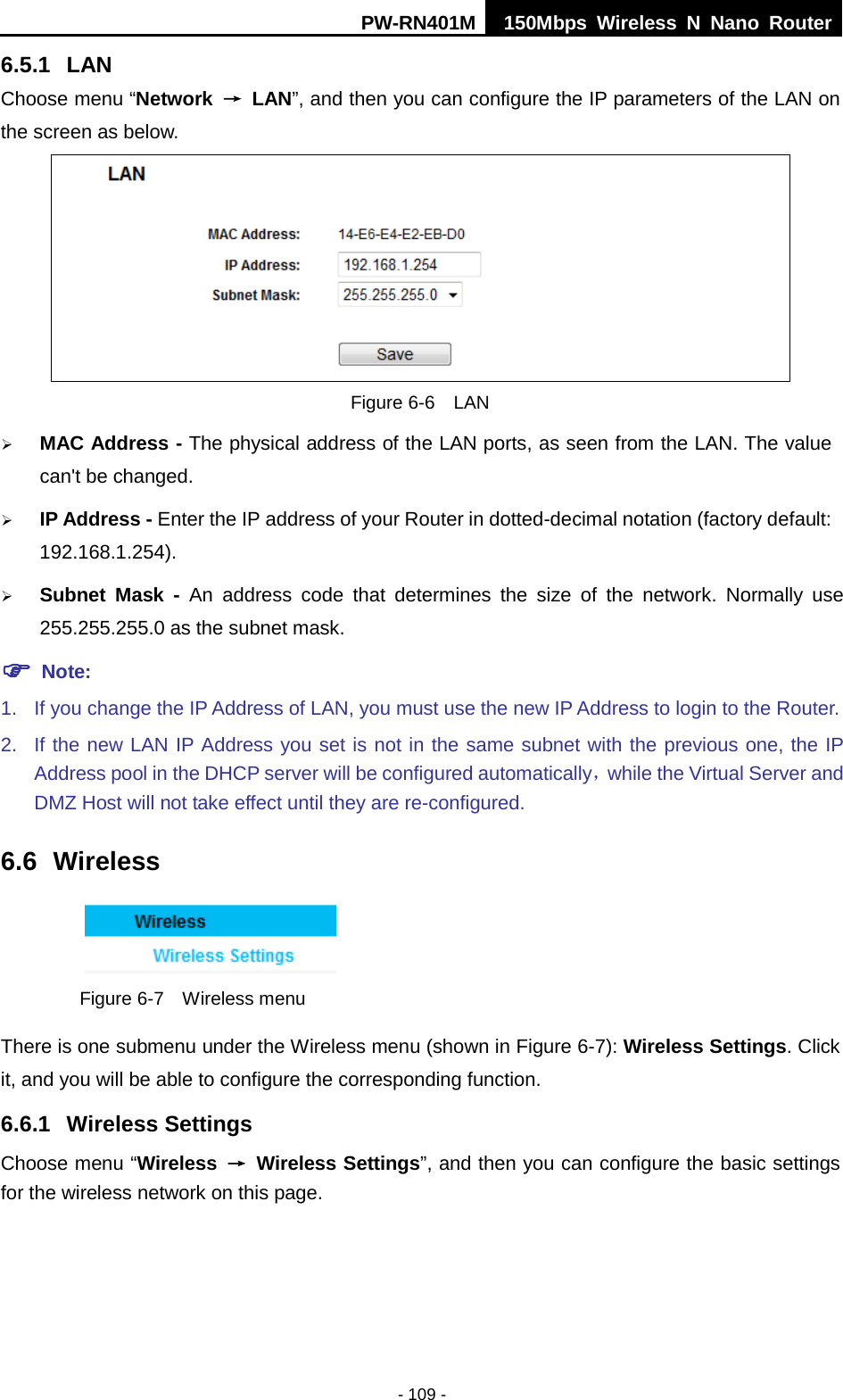 PW-RN401M 150Mbps  Wireless N Nano Router  - 109 - 6.5.1 LAN Choose menu &ldquo;Network &rarr; LAN&rdquo;, and then you can configure the IP parameters of the LAN on the screen as below.  Figure 6-6  LAN  MAC Address - The physical address of the LAN ports, as seen from the LAN. The value can't be changed.  IP Address - Enter the IP address of your Router in dotted-decimal notation (factory default: 192.168.1.254).  Subnet Mask - An address code that determines the size of the network. Normally use 255.255.255.0 as the subnet mask.    Note: 1. If you change the IP Address of LAN, you must use the new IP Address to login to the Router.   2. If the new LAN IP Address you set is not in the same subnet with the previous one, the IP Address pool in the DHCP server will be configured automatically，while the Virtual Server and DMZ Host will not take effect until they are re-configured. 6.6 Wireless  Figure 6-7  Wireless menu There is one submenu under the Wireless menu (shown in Figure 6-7): Wireless Settings. Click it, and you will be able to configure the corresponding function.   6.6.1 Wireless Settings Choose menu &ldquo;Wireless &rarr; Wireless Settings&rdquo;, and then you can configure the basic settings for the wireless network on this page. 