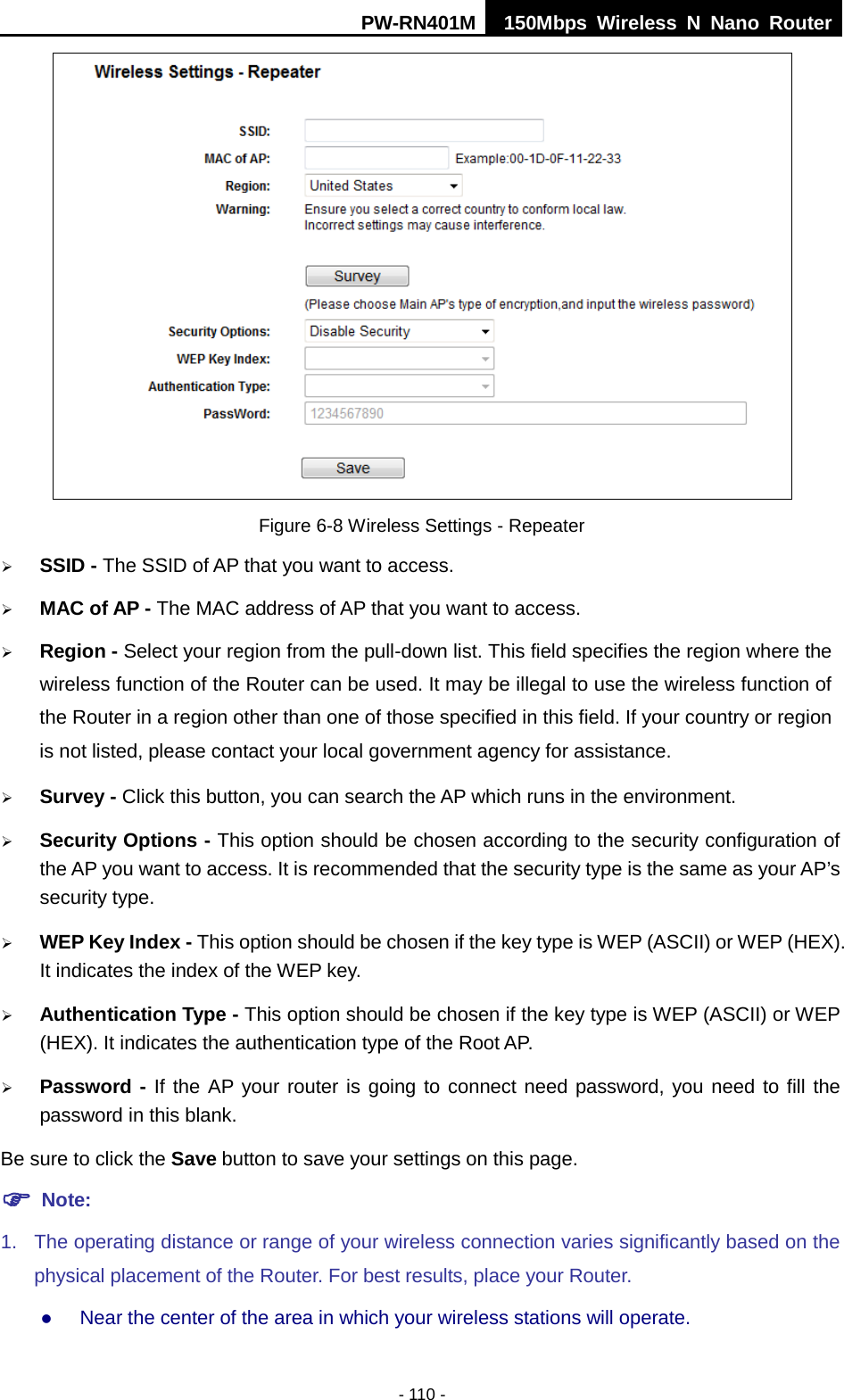 PW-RN401M 150Mbps  Wireless N Nano Router  - 110 -  Figure 6-8 Wireless Settings - Repeater  SSID - The SSID of AP that you want to access.  MAC of AP - The MAC address of AP that you want to access.  Region - Select your region from the pull-down list. This field specifies the region where the wireless function of the Router can be used. It may be illegal to use the wireless function of the Router in a region other than one of those specified in this field. If your country or region is not listed, please contact your local government agency for assistance.  Survey - Click this button, you can search the AP which runs in the environment.  Security Options - This option should be chosen according to the security configuration of the AP you want to access. It is recommended that the security type is the same as your AP&rsquo;s security type.  WEP Key Index - This option should be chosen if the key type is WEP (ASCII) or WEP (HEX). It indicates the index of the WEP key.  Authentication Type - This option should be chosen if the key type is WEP (ASCII) or WEP (HEX). It indicates the authentication type of the Root AP.  Password - If the AP your router is going to connect need password, you need to fill the password in this blank. Be sure to click the Save button to save your settings on this page.  Note:   1. The operating distance or range of your wireless connection varies significantly based on the physical placement of the Router. For best results, place your Router.  Near the center of the area in which your wireless stations will operate.   